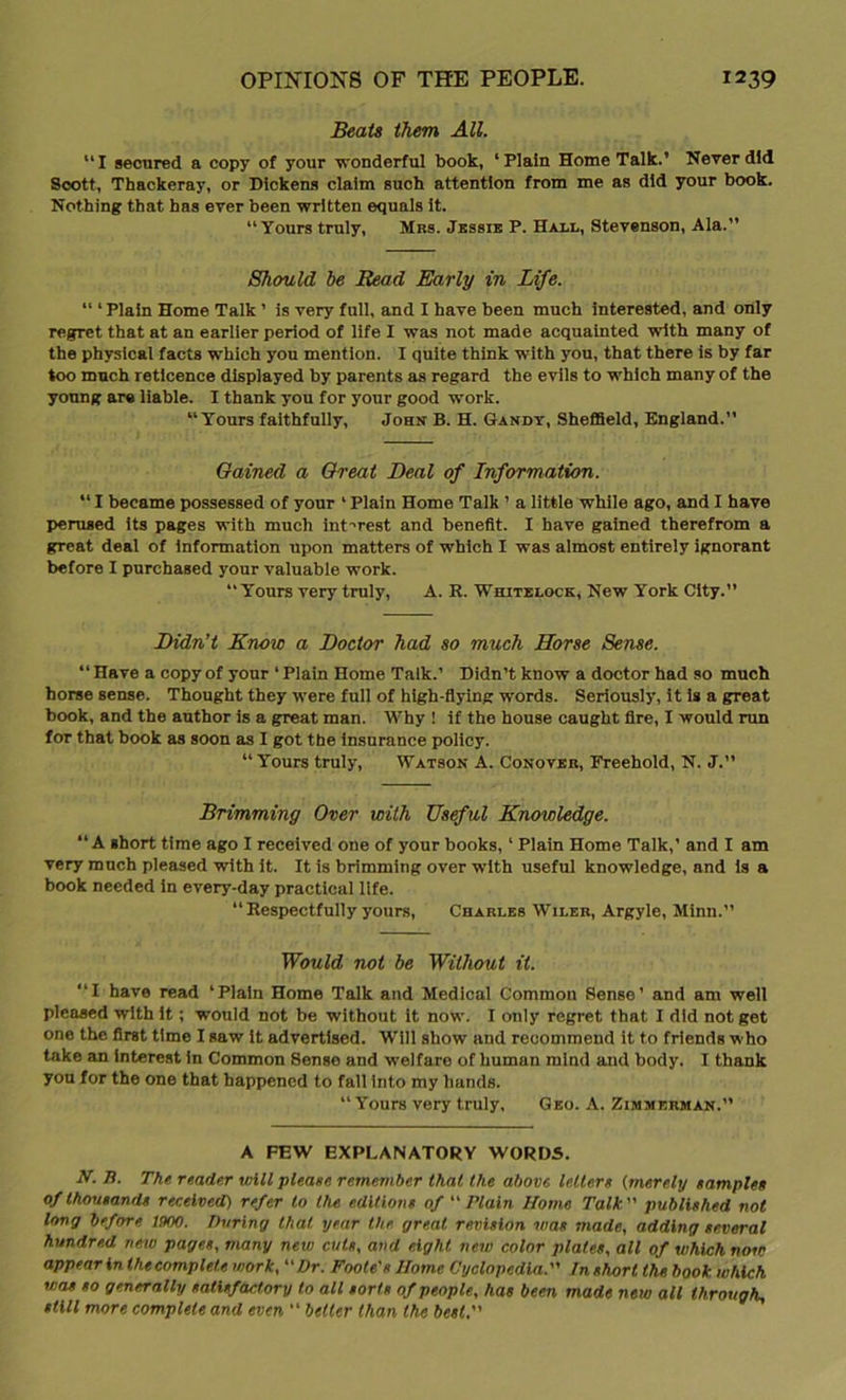 Beats them All. “I secured a copy of your wonderful book, ‘Plain Home Talk.’ Never did Scott, Thackeray, or Dickens claim such attention from me as did your book. Nothing that has ever been written equals it. “Yours truly, Mrs. Jessie P. Hau, Stevenson, Ala.” Should be Bead Early in Life. “ ‘ Plain Home Talk ’ is very full, and I have been much interested, and only regret that at an earlier period of life I was not made acquainted with many of the physical facts which you mention. I quite think with you, that there is by far too much reticence displayed by parents as regard the evils to which many of the young are liable. I thank you for your good work. “Yours faithfully, John B. H. Gandy, Sheffield, England.” Gained a Great Deal of Information. “ I became possessed of your ‘ Plain Home Talk ’ a little while ago, and I have perused its pages with much interest and benefit. I have gained therefrom a great deal of information upon matters of which I was almost entirely ignorant before I purchased your valuable work. “Yours very truly, A. R. Whitelock, New York City.” Didn’t Know a Doctor had so much Horse Sense. “ Have a copy of your ‘ Plain Home Talk.’ Didn’t know a doctor had so much horse sense. Thought they were full of high-flying words. Seriously, it is a great book, and the author is a great man. Why ! if the house caught fire, I would ran for that book as soon as I got the insurance policy. “Yours truly, Watson A. Conover, Freehold, N. J.” Brimming Over with Useful Knowledge. “A short time ago I received one of your books, 1 Plain Home Talk,’ and I am very much pleased with it. It is brimming over with useful knowledge, and is a book needed in every-day practical life. “Respectfully yours, Charles Wileh, Argyle, Minn.” Would not be Without it. “I have read ‘Plain Home Talk and Medical Common Sense’ and am well pleased with it; would not be without it now. I only regret that I did not get one the first time I saw it advertised. Will show and recommend it to friends who take an interest in Common Sense and welfare of human mind and body. I thank you for the one that happened to fall into my hands. “ Yours very truly, Geo. A. Zimmerman.” A FEW EXPLANATORY WORDS. AT. B. The reader will please remember that the above letters (merely samples of thousands received) refer to the editions of “ Plain Home Talk” published not long before am. During that year the great revision was made, adding several hundred, new pages, many new cuts, and eight new color plates, all of which now appear In the complete work, “Dr. Foote's Home Cyclopedia. Inshnrt the book which was so generally satisfactory to all sorts of people, has been made new all through- still more complete and even “ better than the best,