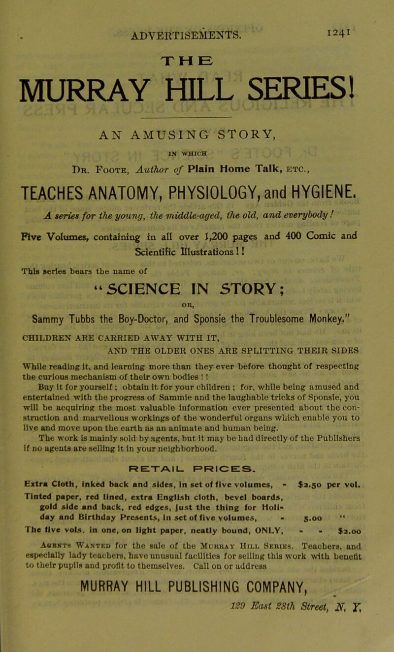 THE MURRAY HILL SERIES! AN AMUSING STORY, IN •WHICH Dr. Eoote, Author of Plain Home Talk, etc., TEACHES ANATOMY, PHYSIOLOGY, and HYGIENE. A series for the young, the middle-aged, the old, and everybody ! Five Volumes, containing in all over 1,200 pages and 400 Comic and Scientific Illustrations!! This series bears the name of “SCIENCE IN STORY; OR, Sammy Tubbs the Boy-Doctor, and Sponsie the Troublesome Monkey.” CHILDREN ARE CARRIED AWAY WITH IT, AND THE OLDER ONES ARE SPLITTING THEIR SIDES While reading it, and learning more than they ever before thought of respecting the curious mechanism of their own bodies ! ! Buy it for yourself; obtain it for your children ; for, while being amused and entertained with the progress of Sammie and the laughable tricks of Sponsie, you will be acquiring the most valuable information ever presented about the con- struction and marvellous workings of the wonderful organs which enable you to live and move upon the earth as an animate and human being. The work is mainly sold by agents, but it may be had directly of the Publishers if no agents are selling it in your neighborhood. RE-TAIL. PRICES. Extra Cloth, inked back and sides, In set of five volumes, - $3.50 per vol. Tinted paper, red lined, extra English cloth, bevel boards, gold side and back, red edges, Just the thing for Holi- day and Birthday Presents, in set of five volumes, - 5.00 “ The five vols. in one, on light paper, neatly bound, ONLY, - - $2.00 Agbnts Wanted for the sale of the Murray Hill Series. Teachers, and especially lady teachers, have unusual facilities for selling this work with benefit to tlielr pupils and profit to themselves. Call on or address MURRAY HILL PUBLISHING COMPANY, 129 East SSth Street, N, Y,