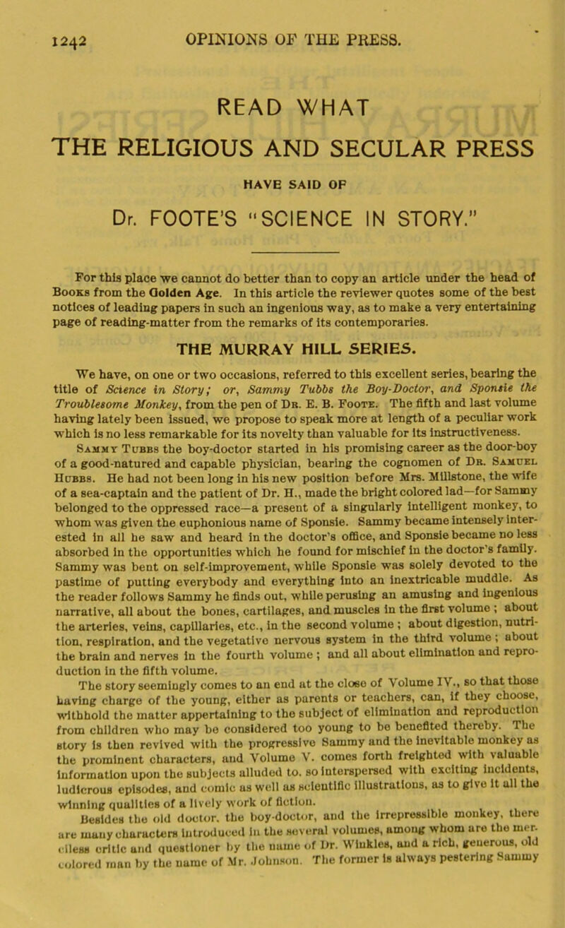 READ WHAT THE RELIGIOUS AND SECULAR PRESS HAVE SAID OF Dr. FOOTE’S SCIENCE IN STORY.” For this place we cannot do better than to copy an article under the head of Books from the Oolden Age. In this article the reviewer quotes some of the best notices of leading papers in such an ingenious way, as to make a very entertaining page of reading-matter from the remarks of its contemporaries. THE MURRAY HILL SERIES. We have, on one or two occasions, referred to this excellent series, bearing the title of Science in Story; or, Sammy Tubbs the Boy-Doctor, and Sponsie the Troublesome Monkey, from the pen of Dr. E. B. Foote. The fifth and last volume having lately been issued, we propose to speak more at length of a peculiar work which is no less remarkable for its novelty than valuable for its instructiveness. Sammy Tubbs the boy-doctor started in his promising career as the door-boy of a good-natured and capable physician, bearing the cognomen of Dr. Samuel Hubbs. He had not been long in his new position before Mrs. Millstone, the wife of a sea-captain and the patient of Dr. H., made the bright colored lad—for Sammy belonged to the oppressed race—a present of a singularly intelligent monkey, to whom was given the euphonious name of Sponsie. Sammy became intensely inter- ested in all he saw and heard in the doctor’s office, and Sponsie became no less absorbed in the opportunities which he found for mischief in the doctor's family. Sammy was bent on self-improvement, while Sponsie was solely devoted to the pastime of putting everybody and everything into an inextricable muddle. As the reader follows Sammy ho finds out, while perusing an amusing and ingenious narrative, all about the bones, cartilages, and muscles in the first volume ; about the arteries, veins, capillaries, etc., in the second volume ; about digestion, nutri- tion, respiration, and the vegetative nervous system in the third volume ; about the brain and nerves in the fourth volume ; and all about elimination and repro- duction in the fifth volume. The story seemingly comes to an end at the cloeo of \ olume IV., so that those having charge of the young, either as parents or teachers, can, if they choose, withhold the matter appertaining to the subject of elimination and reproduction from children who may be considered too young to be benefited thereby. The story is then revived with the progressive Sammy and the inevitable monkey as the prominent characters, and Volume V. comes forth freighted with valuable information upon the subjects alluded to. so Interspersed with exciting incidents, ludicrous episodes, and comic as well us scientific illustrations, as to give it all the winning qualities of a lively work of fiction. Besides the old doctor, the boy-doctor, and the Irrepressible monkey, there are many characters introduced in the several volumes, among whom are the iner. i i less critic and questioner by the name of Dr. Winkles, and a rich, generous, old colored man by the name of Mr. Johnson. The former is always pestering Sammy