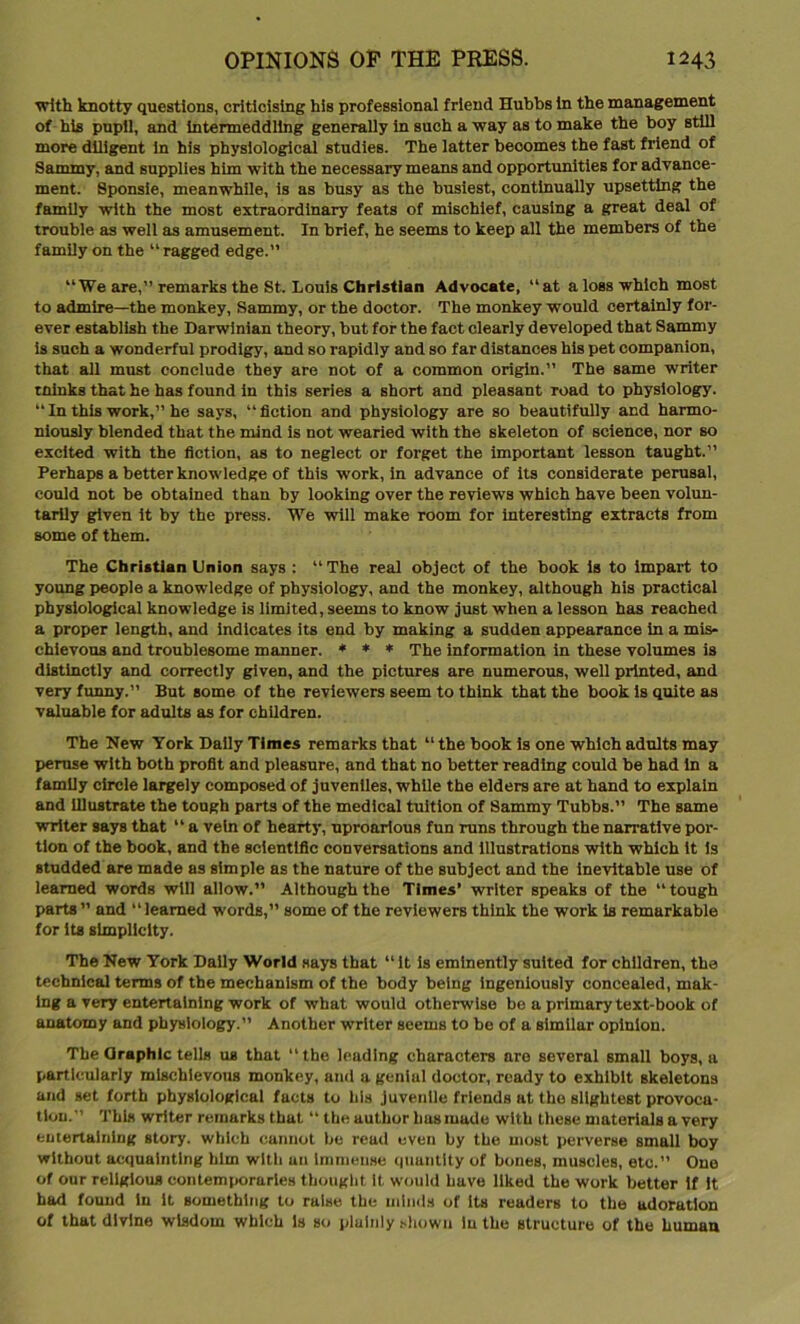 with knotty questions, criticising his professional friend Hubbs in the management of his pupil, and intermeddling generally in such a way as to make the boy still more diligent in his physiological studies. The latter becomes the fast friend of Sammy, and supplies him with the necessary means and opportunities for advance- ment. Sponsie, meanwhile, is as busy as the busiest, continually upsetting the family with the most extraordinary feats of mischief, causing a great deal of trouble as well as amusement. In brief, he seems to keep all the members of the family on the “ ragged edge.” “We are,” remarks the St. Louis Christian Advocate, “at a loss which most to admire—the monkey, Sammy, or the doctor. The monkey would certainly for- ever establish the Darwinian theory, but for the fact clearly developed that Sammy is such a wonderful prodigy, and so rapidly and so far distances his pet companion, that all must conclude they are not of a common origin.” The same writer minks that he has found in this series a short and pleasant road to physiology. “In this work,” he says, “fiction and physiology are so beautifully and harmo- niously blended that the mind is not wearied with the skeleton of science, nor so excited with the fiction, as to neglect or forget the important lesson taught.” Perhaps a better knowledge of this work, in advance of its considerate perusal, could not be obtained than by looking over the reviews which have been volun- tarily given it by the press. We will make room for interesting extracts from some of them. The Christian Union says : “ The real object of the book is to impart to young people a knowledge of physiology, and the monkey, although his practical physiological knowledge is limited, seems to know just when a lesson has reached a proper length, and indicates its end by making a sudden appearance in a mis- chievous and troublesome manner. * * * The information in these volumes is distinctly and correctly given, and the pictures are numerous, well printed, and very funny.” But some of the reviewers seem to think that the book is quite as valuable for adults as for children. The New York Daily Times remarks that “ the book is one which adults may peruse with both profit and pleasure, and that no better reading could be had in a family circle largely composed of juveniles, while the elders are at hand to explain and illustrate the tough parts of the medical tuition of Sammy Tubbs.” The same writer says that “ a vein of hearty, uproarious fun runs through the narrative por- tion of the book, and the scientific conversations and illustrations with which it is studded are made as simple as the nature of the subject and the inevitable use of learned words will allow.” Although the Times’ writer speaks of the “tough parts  and “learned words,” some of the reviewers think the work is remarkable for its simplicity. The New York Daily World says that “ it is eminently suited for children, the technical terms of the mechanism of the body being ingeniously concealed, mak- ing a very entertaining work of what would otherwise be a primary text-book of anatomy and physiology.” Another writer seems to be of a similar opinion. The Oraphic tells us that “ the leading characters are several small boys, a particularly mischievous monkey, and a genial doctor, ready to exhibit skeletons and set forth physiological facts to his juvenile friends at the slightest provoca- tion.” This writer remarks that “ the author has made with these materials a very entertaining story, which cannot be read even by the most perverse small boy without acquainting him with un immense quantity of bones, muscles, etc.” One of our religious contemporaries thought it would have liked the work better if it had found in it something to raise the minds of its readers to the adoration of that divine wisdom which is so plainly shown in the structure of the human