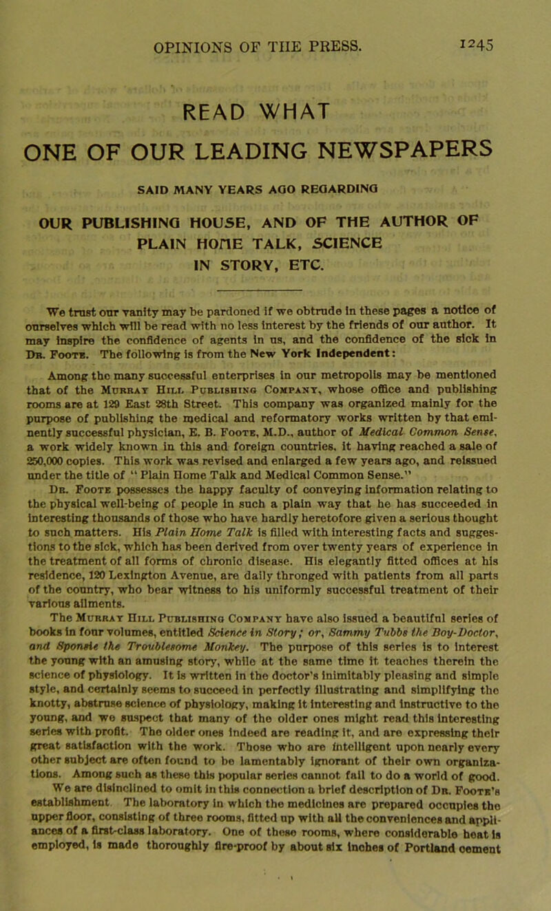 READ WHAT ONE OF OUR LEADING NEWSPAPERS SAID MANY YEARS AGO REGARDING OUR PUBLISHING HOUSE, AND OF THE AUTHOR OF PLAIN HOHE TALK, SCIENCE IN STORY, ETC. We trust our vanity may be pardoned if we obtrude in these pages a notice of ourselves which will be read with no less interest by the friends of our author. It may Inspire the confidence of agents in us, and the confidence of the sick in Ob. Foot*. The following is from the New York Independent: Among the many successful enterprises in our metropolis may be mentioned that of the Murray Hill Publishing Company, whose office and publishing rooms are at 129 East 28th Street. This company was organized mainly for the purpose of publishing the medical and reformatory works written by that emi- nently successful physician, E. B. Foote, M.D., author of Medical Common Sense, a work widely known in this and foreign countries. It having reached a sale of 250,000 copies. This work was revised and enlarged a few years ago, and reissued under the title of “ Plain Ilome Talk and Medical Common Sense.” Dr. Foote possesses the happy faculty of conveying information relating to the physical well-being of people in such a plain way that he has succeeded in interesting thousands of those who have hardly heretofore given a serious thought to such matters. His Plain Home Talk is filled wTith interesting facts and sugges- tions to the Bick, which has been derived from over twenty years of experience in the treatment of all forms of chronic disease. His elegantly fitted offices at his residence, 120 Lexington Avenue, are daily thronged with patients from all parts of the country, who bear witness to his uniformly successful treatment of their various ailments. The Mubbay Hill Publishing Company have also issued a beautiful series of books in four volumes, entitled Science in Story ; or, Sammy Tubbs the Boy-Doctor, and Sponsie the Troublesome Monkey. The purpose of this series is to interest the young with an amusing story, wbllo at the same time it teaches therein the science of physiology. It Is written in the doctor’s inimitably pleasing and simple style, and certainly seems to succeed in perfectly illustrating and simplifying the knotty, abstruse science of physiology, making it interesting and instructive to the young, and we suspect that many of the older ones might read this interesting series with profit. The older ones indeed are reading it, and are expressing their great satisfaction with the work. Those who are intelligent upon nearly evory other subject are often found to be lamentably ignorant of their own organiza- tions. Among such as these this popular series cannot fail to do a world of good. We are disinclined to omit in this connection a brief description of Dr. Foote’s establishment The laboratory in which the medicines are prepared occupies the upper floor, consisting of three rooms, fitted up with all the conveniences and appli- ances of a first-class laboratory. One of these rooms, where considerable heat is employed, is made thoroughly fire-proof by about six inches of Portland cement