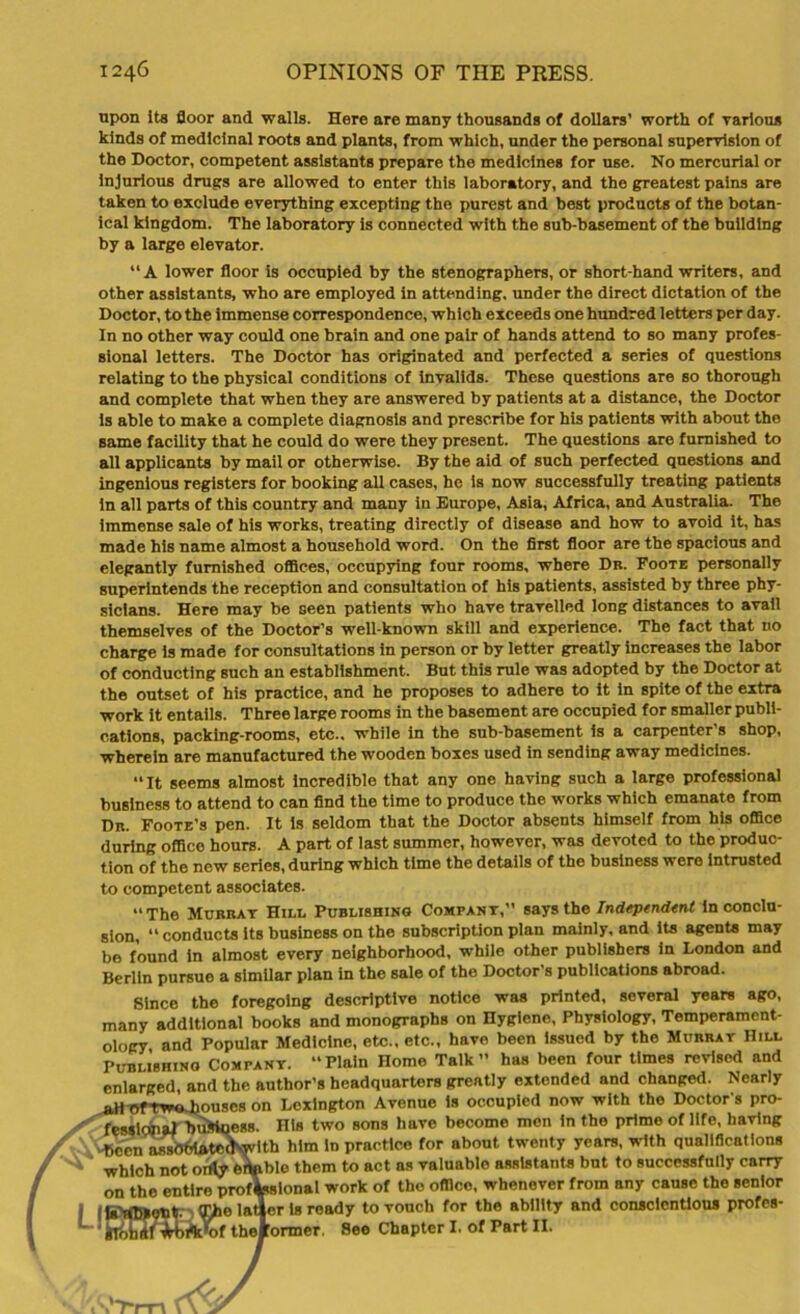 upon its floor and walls. Here are many thousands of dollars’ worth of Tarious kinds of medicinal roots and plants, from which, under the personal supervision of the Doctor, competent assistants prepare the medicines for use. No mercurial or injurious drugs are allowed to enter this laboratory, and the greatest pains are taken to exclude everything excepting the purest and best products of the botan- ical kingdom. The laboratory is connected with the sub-basement of the building by a large elevator. “A lower floor is occupied by the stenographers, or short-hand writers, and other assistants, who are employed in attending, under the direct dictation of the Doctor, to the immense correspondence, which exceeds one hundred letters per day. In no other way could one brain and one pair of hands attend to so many profes- sional letters. The Doctor has originated and perfected a series of questions relating to the physical conditions of invalids. These questions are so thorough and complete that when they are answered by patients at a distance, the Doctor is able to make a complete diagnosis and prescribe for his patients with about the same facility that he could do were they present. The questions are furnished to all applicants by mail or otherwise. By the aid of such perfected questions and ingenious registers for booking all cases, he is now successfully treating patients in all parts of this country and many in Europe, Asia, Africa, and Australia. The immense sale of his works, treating directly of disease and how to avoid it, has made his name almost a household word. On the first floor are the spacious and elegantly furnished offices, occupying four rooms, where Dr. Foote personally superintends the reception and consultation of his patients, assisted by three phy- sicians. Here may be seen patients who have travelled long distances to avail themselves of the Doctor’s well-known skill and experience. The fact that no charge is made for consultations in person or by letter greatly increases the labor of conducting such an establishment. But this rule was adopted by the Doctor at the outset of his practice, and he proposes to adhere to it in spite of the extra work it entails. Three large rooms in the basement are occupied for smaller publi- cations, packing-rooms, etc., while in the sub-basement is a carpenter’s shop, wherein are manufactured the wooden boxes used in sending away medicines. “It seems almost Incredible that any one having such a large professional business to attend to can find the time to produce the works which emanate from Dr. Foote’s pen. It is seldom that the Doctor absents himself from bis office during office hours. A part of last summer, however, was devoted to the produc- tion of the new series, during which time the details of the business were intrusted to competent associates. “The Murray Hill Publishing Company,” says the Independent in conclu- sion, “ conducts its business on the subscription plan mainly, and its agents may be found in almost every neighborhood, while other publishers in London and Berlin pursue a similar plan in the sale of the Doctor’s publications abroad. Since the foregoing descriptive notice was printed, several years ago, many additional books and monographs on Hygiene, Physiology, Temperament- ology and Popular Medicine, etc., etc., have been Issued by the Murray Hill Publishing Company. “Plain Home Talk” has been four times revised and enlarged, and the author’s headquarters greatly extended and changed. Nearly all oftwoJjouses on Lexington Avenue is occupied now with the Doctor's pro- fessional buktaegs. His two sons have become men in the prime of life, having -B«mn aiwbbtatecKwlth him In practico for about twenty years, with qualifications which not orrty erWvblo them to act as valuablo assistants but to successfully carry on the entire professional work of the office, whenever from any cause the senior J Ite'iflSHOTit. The latter is ready to vouch for the ability and conscientious profes- ' gTbhitf etirtuof thof ormer See Chapter I. of Part II.