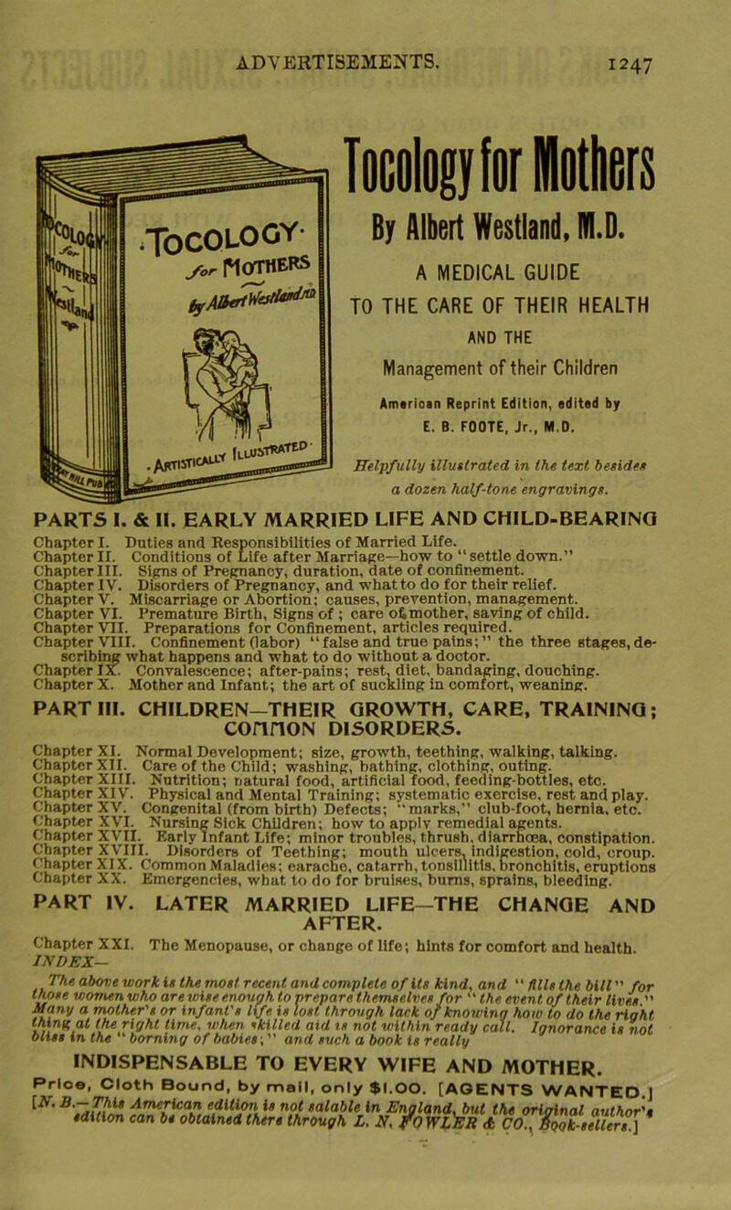 Incnlagyfor Mothers By Albert Westland, TOLD. A MEDICAL GUIDE TO THE CARE OF THEIR HEALTH AND THE Management of their Children Amirioan Reprint Edition, edited by E. B. FOOTE, Jr., M.D. Helpfully illustrated in the text besides a dozen half-tone engravings. PARTS I. & II. EARLY MARRIED LIFE AND CHILD-BEARING Chapter I. Duties and Responsibilities of Married Life. Chapter II. Conditions of Life after Marriage—how to “ settle down.” Chapter III. Signs of Pregnancy, duration, date of confinement. Chapter IV. Disorders of Pregnancy, and what to do for their relief. Chapter V. Miscarriage or Abortion; causes, prevention, management. Chapter VI. Premature Birth, Signs of ; care 06 mother, saving of child. Chapter VII. Preparations for Confinement, articles required. Chapter VIII. Confinement (labor) “ false and true pains; ” the thTee stages, de- scribing what happens and what to do without a doctor. Chapter IX. Convalescence; after-pains; rest, diet, bandaging, douching. Chapter X. Mother and Infant; the art of suckling in comfort, weaning. PART III. CHILDREN—THEIR GROWTH, CARE, TRAINING; connoN DISORDERS. Chapter XI. Normal Development; size, growth, teething, walking, talking. ChapterXII. Care of the Child; washing, bathing, clothing, outing. Chapter XIII. Nutrition; natural food, artificial food, feeding-bottles, etc. Chapter XIV. Physical and Mental Training; systematic exercise, rest and play. Chapter XV. Congenital (from birth) Defects; marks, club-foot, hernia, etc. Chapter XVI. Nursing Sick Children; how to apply remedial agents. Chapter XVII. Early Infant Life; minor troubles, thrush, diarrhoea, constipation. Chapter XVIII. Disorders of Teething; mouth ulcers, indigestion, cold, croup. Chapter XIX. Common Maladies; earacho, catarrh, tonsillitis, bronchitis, eruptions Chapter XX. Emergencies, what to do for bruises, burns, sprains, bleeding. PART IV. LATER MARRIED LIFE—THE CHANGE AND AFTER. Chapter XXL The Menopause, or change of life; hints for comfort and health. INDEX— above work is the most recent and complete of its kind, and fills the bill ” for those women who are wise enough to nrepare themselves for “ the event of their lives  Many a mother's or infant's life is lost through lack o/ knowing how to do the right thin^ at the right time, when skilled aid is not within ready call. Ignorance is not bliss in the ‘ horning of babies; ” and such a book is really INDISPENSABLE TO EVERY WIFE AND MOTHER. Prloe, Cloth Bound, by mall, only $1.00. [AGENTS WANTED.J [N. B.— This American edition is not salable in England, but the orioinal author's edition can be obtained there through L. N, fo WLER \t So XTsellers ]