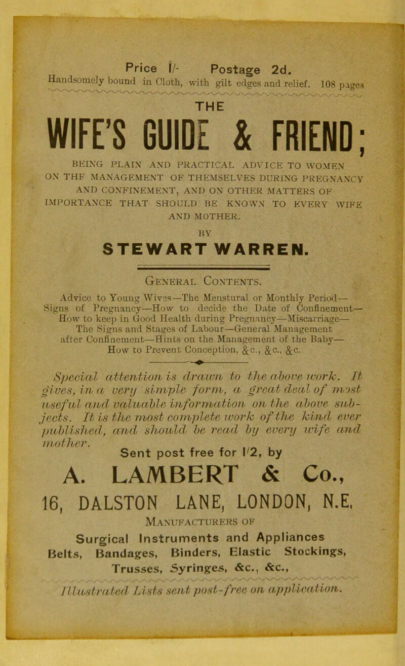 Price I/- Postage 2d. Handsomely bound in Cloth, with gilt edges and relief. 108 pages THE WIFE’S GUIDE & FRIEND; being plain and practical advice to women ON THF MANAGEMENT OF THEMSELVES DURING PREGNANCY AND CONFINEMENT, AND ON OTHER MATTERS OF IMPORTANCE THAT SHOULD BE KNOWN TO EVERY WIFE AND MOTHER. BY STEWART WARREN. General Contents. Advice to Young Wives—The Menstural or Monthly Period— Signs of Pregnancy—How to decide the Date of Confinement— How to keep in Good Health during Pregnancy—Miscarriage— The Signs and Stages of Labour—General Management after Confinement—Hints on the Management of the Baby— How to Prevent Conception, &c., &c., &c. Special attention is drawn to the above work. It gives, in a very simple form, a great deal of most useful and, valuable information on the above sub- jects. It is the most complete work of the kind, ever published, and, should, be read by every wife and mother. Sent post free for r2, by A. LAMBERT & Co., 16, DALSTON LANE, LONDON, N.E, Manufacturers of Surgical Instruments and Appliances Belts, Bandages, Binders, Elastic Stockings, Trusses, Syringes, &c., &c., Illustrated Lists sent, post-free on application.