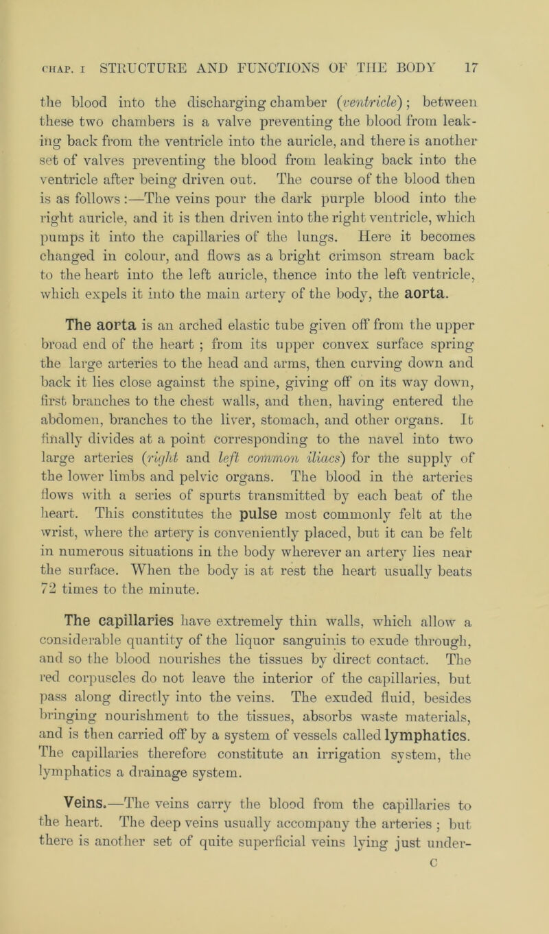 the blood into the discharging chamber (ventricle); between these two chambers is a valve preventing the blood from leak- ing back from the ventricle into the auricle, and there is another set of valves preventing the blood from leaking back into the ventricle after being driven out. The course of the blood then is as follows:—The veins pour the dark purple blood into the right auricle, and it is then driven into the right ventricle, which pumps it into the capillaries of the lungs. Here it becomes changed in colour, and flows as a bright crimson stream back to the heart into the left auricle, thence into the left ventricle, which expels it into the main artery of the body, the aorta. The aorta is an arched elastic tube given off from the upper broad end of the heart ; from its upper convex surface spring the large arteries to the head and arms, then curving down and back it lies close against the spine, giving off' on its way down, first branches to the chest walls, and then, having entered the abdomen, branches to the liver, stomach, and other organs. It finally divides at a point corresponding to the navel into two large arteries (right and left common iliacs) for the supply of the lower limbs and pelvic organs. The blood in the arteries flows with a series of spurts transmitted by each beat of the heart. This constitutes the pulse most commonly felt at the wrist, where the artery is conveniently placed, but it can be felt in numerous situations in the body wherever an artery lies near the surface. When the body is at rest the heart usually beats 72 times to the minute. The capillaries have extremely thin Avails, which allow a considerable quantity of the liquor sanguinis to exude through, and so the blood nourishes the tissues by direct contact. The red corpuscles do not leave the interior of the capillaries, but pass along directly into the veins. The exuded fluid, besides bringing nourishment to the tissues, absorbs waste materials, and is then carried off by a system of vessels called lymphatics. The capillaries therefore constitute an irrigation system, the lymphatics a drainage system. Veins.—The veins carry the blood from the capillaries to the heart. The deep veins usually accompany the arteries ; but there is another set of quite superficial veins lying just under- c