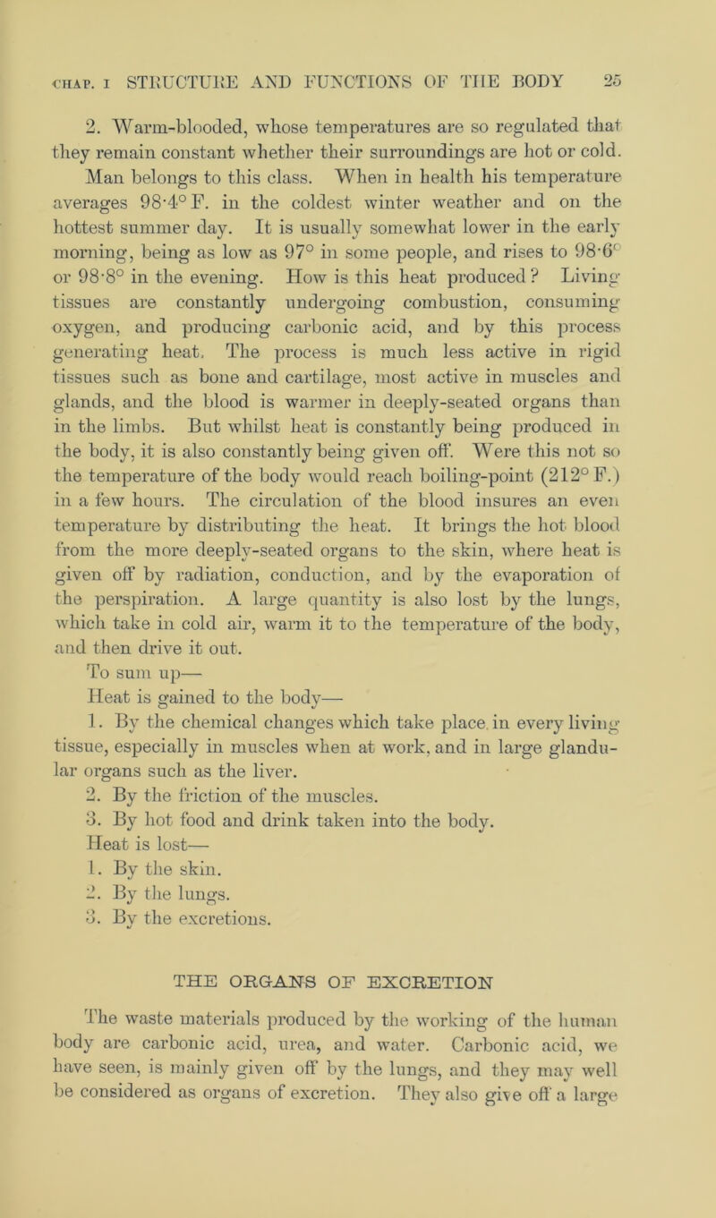 2. Warm-blooded, whose temperatures are so regulated that they remain constant whether their surroundings are hot or cold. Man belongs to this class. When in health his temperature averages 98-4° F. in the coldest winter weather and on the hottest summer day. It is usually somewhat lower in the early morning, being as low as 97° in some people, and rises to 98-6' or 98,8° in the evening. How is this heat produced? Living tissues are constantly undergoing combustion, consuming oxygen, and producing carbonic acid, and by this process generating heat. The process is much less active in rigid tissues such as bone and cartilage, most active in muscles and glands, and the blood is warmer in deeply-seated organs than in the limbs. But whilst heat is constantly being produced in the body, it is also constantly being given off. Were this not so the temperature of the body would reach boiling-point (212° F.) in a few hours. The circulation of the blood insures an even temperature by distributing the heat. It brings the hot blood from the more deeply-seated organs to the skin, where heat is given off by radiation, conduction, and by the evaporation of the perspiration. A large quantity is also lost by the lungs, which take in cold air, warm it to the temperature of the body, and then drive it out. To sum up— Heat is gained to the body— 1. By the chemical changes which take place in every living tissue, especially in muscles when at work, and in large glandu- lar organs such as the liver. 2. By the friction of the muscles. 3. By hot food and drink taken into the body. Heat is lost— 1. By the skin. 2. By the lungs. 3. By the excretions. THE ORGANS OF EXCRETION The waste materials produced by the working of the human body are carbonic acid, urea, and water. Carbonic acid, we have seen, is mainly given off by the lungs, and they mav well be considered as organs of excretion. They also give oft’a large