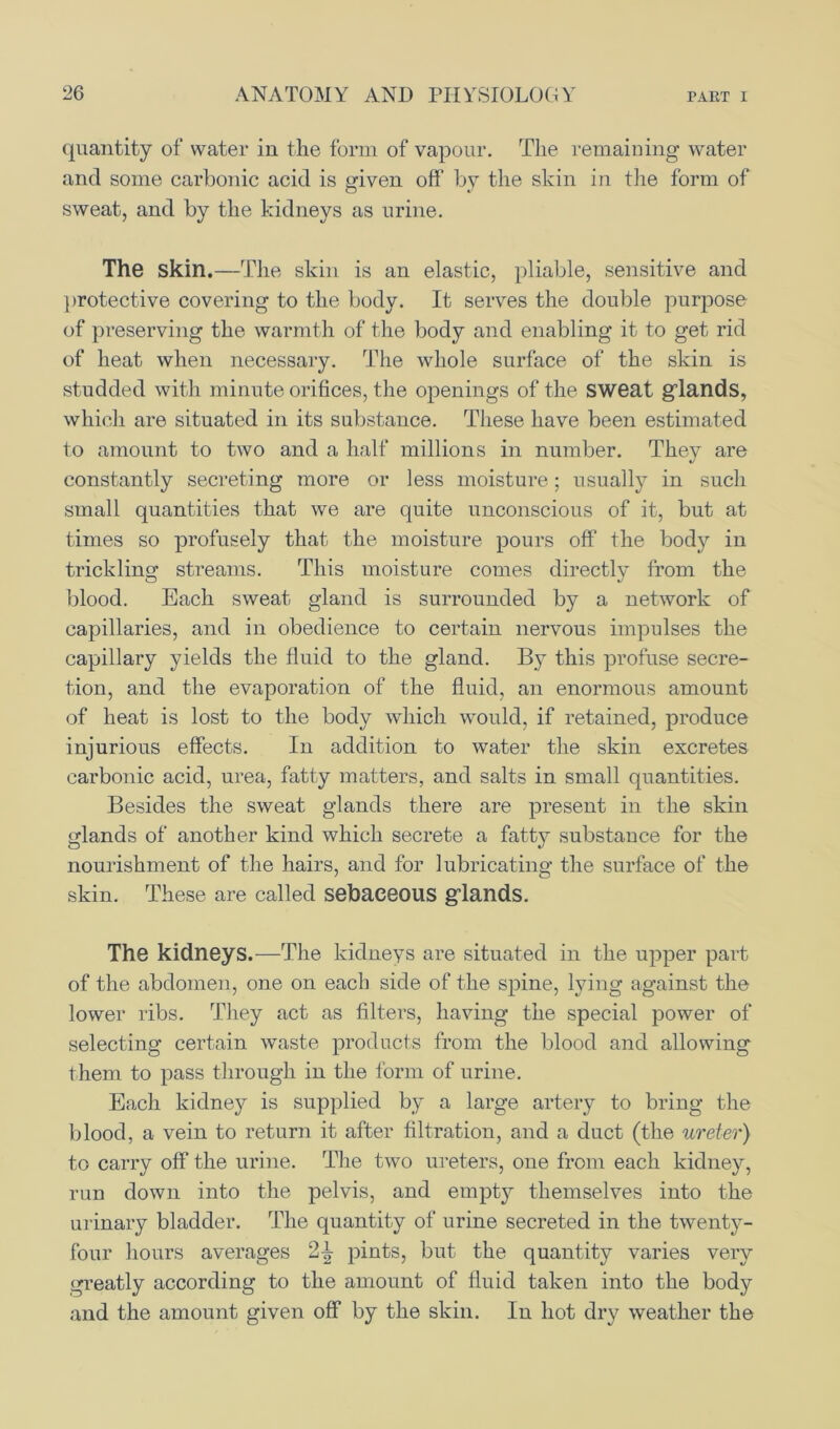 quantity of water in the form of vapour. The remaining water and some carbonic acid is given off by the skin in the form of sweat, and by the kidneys as urine. The skin.—The skill is an elastic, pliable, sensitive and protective covering to the body. It serves the double purpose of preserving the warmth of the body and enabling it to get rid of heat when necessary. The whole surface of the skin is studded with minute orifices, the openings of the sweat glands, which are situated in its substance. These have been estimated to amount to two and a half millions in number. They are constantly secreting more or less moisture; usually in such small quantities that we are quite unconscious of it, but at times so profusely that the moisture pours off the body in trickling streams. This moisture comes directly from the blood. Each sweat gland is surrounded by a network of capillaries, and in obedience to certain nervous impulses the capillary yields the fluid to the gland. By this profuse secre- tion, and the evaporation of the fluid, an enormous amount of heat is lost to the body which would, if retained, produce injurious effects. In addition to water the skin excretes carbonic acid, urea, fatty matters, and salts in small quantities. Besides the sweat glands there are present in the skin glands of another kind which secrete a fatt}^ substance for the nourishment of the hairs, and for lubricating the surface of the skin. These are called sebaceous glands. The kidneys.—The kidneys are situated in the upper part of the abdomen, one on each side of the spine, lying against the lower ribs. They act as filters, having the special power of selecting certain waste products from the blood and allowing them to pass through in the form of urine. Each kidney is supplied by a large artery to bring the blood, a vein to return it after filtration, and a duct (the ureter) to carry off the urine. The two ureters, one from each kidney, run down into the pelvis, and empty themselves into the urinary bladder. The quantity of urine secreted in the twenty- four hours averages 2^ pints, but the quantity varies very greatly according to the amount of fluid taken into the body and the amount given off by the skin. In hot dry weather the