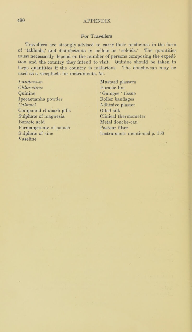 For Travellers Travellers are strongly advised to carry their medicines in the form of ‘ tabloids,’ and disinfectants in pellets or ‘ soloids.’ The quantities must necessarily depend on the number of persons composing the expedi- tion and the country they intend to visit. Quinine should be taken in large quantities if the country is malarious. The douche-can may be used as a receptacle for instruments, &c. Laudanum Chlorodyne Quinine Ipecacuanha powder Calomel Compound rhubarb pills Sulphate of magnesia Boracic acid Permanganate of potash Sulphate of zinc Vaseline Mustard plasters Boracic lint ‘ Gamgee ’ tissue Boiler bandages Adhesive plaster Oiled silk Clinical thermometer Metal douche-can Pasteur filter Instruments mentioned p. 158 i