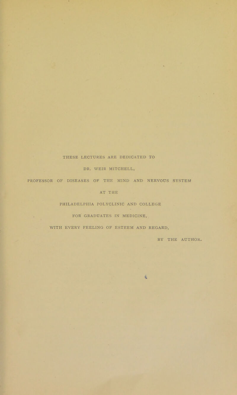 THESE LECTURES ARE DEDICATED TO DR. WEIR MITCHELL, PROFESSOR OF DISEASES OF THE MIND AND NERVOUS SYSTEM AT THE PHILADELPHIA POLYCLINIC AND COLLEGE FOR GRADUATES IN MEDICINE, WITH EVERY FEELING OF ESTEEM AND REGARD, BY THE AUTHOR.