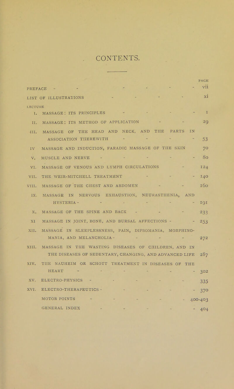 CONTENTS. PREFACE -  LIST OF ILLUSTRATIONS - LECTURE l. MASSAGE I ITS PRINCIPLES - II. massage: its method of APPLICATION III. MASSAGE OF THE HEAD AND NECK, AND TIIE PARTS IN ASSOCIATION THEREWITH .... IV MASSAGE AND INDUCTION, FARADIC MASSAGE OF THE SKIN V. MUSCLE AND NERVE - VI. MASSAGE OF VENOUS AND LYMPH CIRCULATIONS VII. THE WEIR-MITCIIELL TREATMENT ... VIII. MASSAGE OF THE CHEST AND ABDOMEN IX. MASSAGE IN NERVOUS EXHAUSTION, NEURASTHENIA, AND HYSTERIA ------ PAGE vii X. XI XII. XV. XVI. MASSAGE OF THE SPINE AND BACK MASSAGE IN JOINT, BONE, AND BURSAL AFFECTIONS - MASSAGE IN SLEEPLESSNESS, PAIN, DIPSOMANIA, MORPHINO- MANIA, AND MELANCHOLIA- - ELECTRO-PHYSICS ELECTRO-THERAPEUTICS - MOTOR POINTS GENERAL INDEX I 29 53 70 So 124 140 160 191 233 253 272 MASSAGE IN THE WASTING DISEASES OF CHILDREN, AND IN THE DISEASES OF SEDENTARY, CHANGING, AND ADVANCED LIFE 287 TIIE NAUHEIM OR SCHOTT TREATMENT IN DISEASES OF THE HEART - - 302 335 - 370 400-403 - 4°4