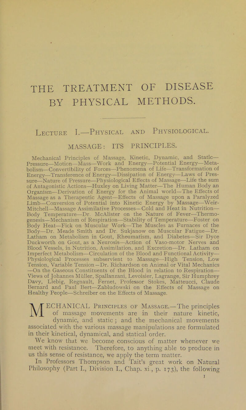 THE TREATMENT OF DISEASE BY PHYSICAL METHODS. Lecture I.—Physical and Physiological. MASSAGE: ITS PRINCIPLES. Mechanical Principles of Massage, Kinetic, Dynamic, and Static— Pressure—Motion—Mass—Work and Energy—Potential Energy—Meta- bolism—Convertibility of Forces—Phenomena of Life—Transformation of Energy—Transference of Energy—Dissipation of Energy—Laws of Pres- sure—Nature of Pressure—Physiological Effects of Massage—Life the sum of Antagonistic Actions—Huxley on Living Matter—The Human Body an Organism—Derivation of Energy for the Animal world—The Effects of Massage as a Therapeutic Agent—Effects of Massage upon a Paralyzed Limb—Conversion of Potential into Kinetic Energy by Massage—Weir- Mitchell—Massage Assimilative Processes—Cold and Heat in Nutrition— Body Temperature—Dr. McAlister on the Nature of Fever—Thermo- genesis—Mechanism of Respiration—Stability of Temperature—Foster on Body Heat—Fick on Muscular Work—The Muscles as Furnaces of the Body—Dr. Meade Smith and Dr. Sukjanow on Muscular Fatigue—Dr. Latham on Metabolism in Gout, Rheumatism, and Diabetes—Sir Dyce Duckworth on Gout, as a Neurosis—Action of Yaso-motor Nerves and Blood Vessels, in Nutrition, Assimilation, and Excretion—Dr. Latham on Imperfect Metabolism—Circulation of the Blood and Functional Activity— Physiological Processes subservient to Massage—Pligh Tension, Low Tension, Variable Tension —Dr. Richardson on Animal or Vital Mechanics —On the Gaseous Constituents of the Blood in relation to Respiration— Views of Johannes Muller, Spallanzani, Levoisier, Lagrange, Sir Humphrey Davy, Liebig, Regnault, Fernet, Professor Stokes, Matteucci, Claude Bernard and Paul Bert—Zabludovvski on the Effects of Massage on Healthy People—Schreiber on the Effects of Massage. MECHANICAL Principles of Massage.—The principles of massage movements are in their nature kinetic, dynamic, and static; and the mechanical movements associated with the various massage manipulations are formulated in their kinetical, dynamical, and statical order. We know that we become conscious of matter whenever we meet with resistance. Therefore, to anything able to produce in us this sense of resistance, we apply the term matter. In Professors Thompson and Tait’s great work on Natural Philosophy (Part I., Division I., Chap, xi , p. 173), the following