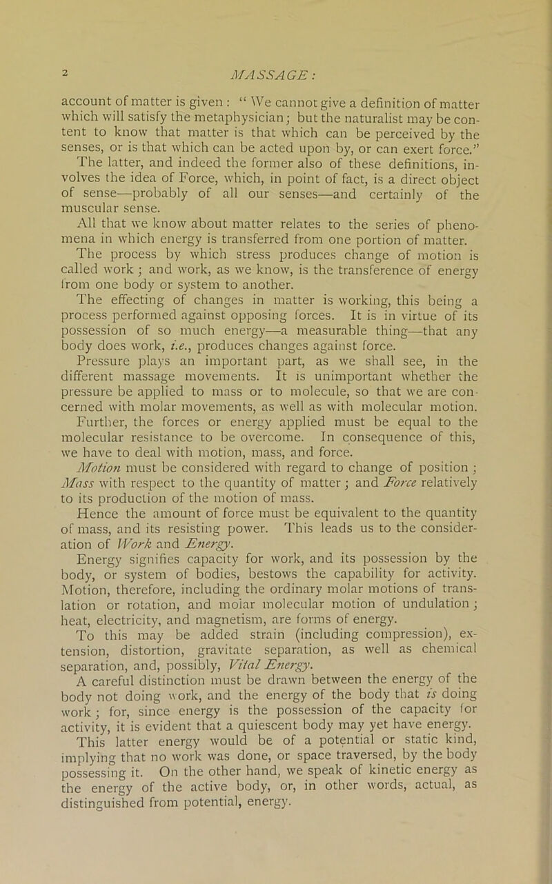 account of matter is given : “ We cannot give a definition of matter which will satisfy the metaphysician; but the naturalist may be con- tent to know that matter is that which can be perceived by the senses, or is that which can be acted upon by, or can exert force.” The latter, and indeed the former also of these definitions, in- volves the idea of Force, which, in point of fact, is a direct object of sense—probably of all our senses—and certainly of the muscular sense. All that we know about matter relates to the series of pheno- mena in which energy is transferred from one portion of matter. The process by which stress produces change of motion is called work; and work, as we know, is the transference of energy from one body or system to another. The effecting of changes in matter is working, this being a process performed against opposing forces. It is in virtue of its possession of so much energy—a measurable thing—that any body does work, i.e., produces changes against force. Pressure plays an important part, as we shall see, in the different massage movements. It is unimportant whether the pressure be applied to mass or to molecule, so that we are con- cerned with molar movements, as well as with molecular motion. Further, the forces or energy applied must be equal to the molecular resistance to be overcome. In consequence of this, we have to deal with motion, mass, and force. Motion must be considered with regard to change of position ; Mass with respect to the quantity of matter; and Force relatively to its production of the motion of mass. Hence the amount of force must be equivalent to the quantity of mass, and its resisting power. This leads us to the consider- ation of Work and Energy. Energy signifies capacity for work, and its possession by the body, or system of bodies, bestows the capability for activity. Motion, therefore, including the ordinary molar motions of trans- lation or rotation, and molar molecular motion of undulation ; heat, electricity, and magnetism, are forms of energy. To this may be added strain (including compression), ex- tension, distortion, gravitate separation, as well as chemical separation, and, possibly, Vital Energy. A careful distinction must be drawn between the energy of the body not doing work, and the energy of the body that is doing work ; for, since energy is the possession of the capacity lor activity, it is evident that a quiescent body may yet have energy. This latter energy would be of a potential or static kind, implying that no work was done, or space traversed, by the body possessing it. On the other hand, we speak of kinetic energy as the energy of the active body, or, in other woids, actual, as distinguished from potential, energy.