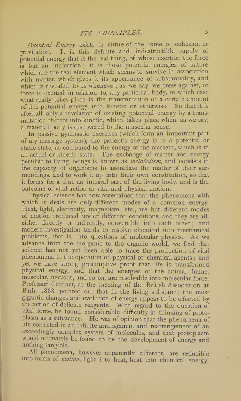 Potential Energy exists in virtue of the force of cohesion or gravitation. It is this definite and indestructible supply of potential energy that is the real thing, of whose exertion the force is but an indication ; it is those potential energies of nature which are the real element which seems to survive in association with matter, which gives it its appearance of substantiality, and which is revealed to us whenever, as we say, we press against, or force is exerted in relation to, any particular body, in which case what really takes place is the transmutation of a certain amount of this potential energy into kinetic or otherwise. So that it is after all only a revelation of existing potential energy by a trans- mutation thereof into kinetic, which takes place when, as we say, a material body is discovered to the muscular sense. In passive gymnastic exercises (which form an important part of my massage system), the patient’s energy is in a potential or static state, as compared to the energy of the masseur, which is in an actual or kinetic state. The exchange of matter and energy peculiar to living beings is known as metabolism, and consists in the capacity of organisms to assimilate the matter of their sur- roundings, and to work it up into their own constitution, so that it forms for a time an integral part of the living body, and is the outcome of vital action or vital and physical motion. Physical science has now ascertained that the phenomena with which it deals are only different modes of a common energy. Heat, light, electricity, magnetism, etc., are but different modes of motion produced under different conditions, and they are all, either directly or indirectly, convertible into each other; and modern investigation tends to resolve chemical into mechanical problems, that is, into questions of molecular physics. As we advance from the inorganic to the organic world, we find that science has not yet been able to trace the production of vital phenomena to the operation of physical or chemical agents; and yet we have strong presumptive proof that life is transformed physical energy, and that the energies of the animal frame, muscular, nervous, and so on, are resolvable into molecular force. Professor Gardner, at the meeting of the British Association at Bath, 1888, pointed out that in the living substance the most gigantic changes and evolution of energy appear to be effected by the action of delicate reagents. With regard to the question of vital force, he found considerable difficulty in thinking of proto- plasm as a substance. He was of opinion that the phenomena of life consisted in an infinite arrangement and rearrangement of an exceedingly complex system of molecules, and that protoplasm would ultimately be found to be the development of energy and nothing tangible. All phenomena, however apparently different, are reducible into forms of motion, light into heat, heat into chemical energy,
