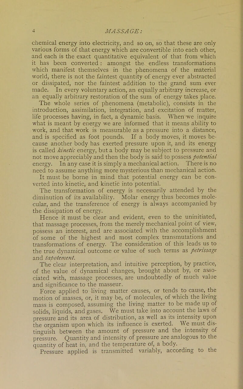 chemical energy into electricity, and so on, so that these are only various forms of that energy which are convertible into each other, and each is the exact quantitative equivalent of that from which it has been converted : amongst the endless transformations which manifest themselves in the phenomena of the material world, there is not the faintest quantity of energy ever abstracted or dissipated, nor the faintest addition to the grand sum ever made. In every voluntary action, an equally arbitrary increase, or an equally arbitrary restoration of the sum of energy takes place. The whole series of phenomena (metabolic), consists in the introduction, assimilation, integration, and excitation of matter, life processes having, in fact, a dynamic basis. When we inquire what is meant by energy we are informed that it means ability to work, and that work is measurable as a pressure into a distance, and is specified as foot pounds. If a body moves, it moves be- cause another body has exerted pressure upon it, and its energy is called kinetic energy, but a body may be subject to pressure and not move appreciably and then the body is said to possess potential energy. In any case it is simply a mechanical action. There is no need to assume anything more mysterious than mechanical action. It must be borne in mind that potential energy can be con- verted into kinetic, and kinetic into potential. The transformation of energy is necessarily attended by the diminution of its availability. Molar energy thus becomes mole- cular, and the transference of energy is always accompanied by the dissipation of energy. Hence it must be clear and evident, even to the uninitiated, that massage processes, from the merely mechanical point of view, possess an interest, and are associated with the accomplishment of some of the highest and most complex transmutations and transformations of energy. The consideration of this leads us to the true dynamical outcome or value of such terms as petrissage and tapotement. The clear interpretation, and intuitive perception, by practice, of the value of dynamical changes, brought about by, or asso- ciated with, massage processes, are undoubtedly of much value and significance to the masseur. Force applied to living matter causes, or tends to cause, the motion of masses, or, it may be, of molecules, of which the living mass is composed, assuming the living matter to be made up of solids, liquids, and gases. We must take into account the laws of pressure and its area of distribution, as well as its intensity upon the organism upon which its influence is exerted. We must dis- tinguish between the amount of pressure and the intensity of pressure. Quantity and intensity of pressure are analogous to the quantity of heat in, and the temperature of, a body. Pressure applied is transmitted variably, according to the