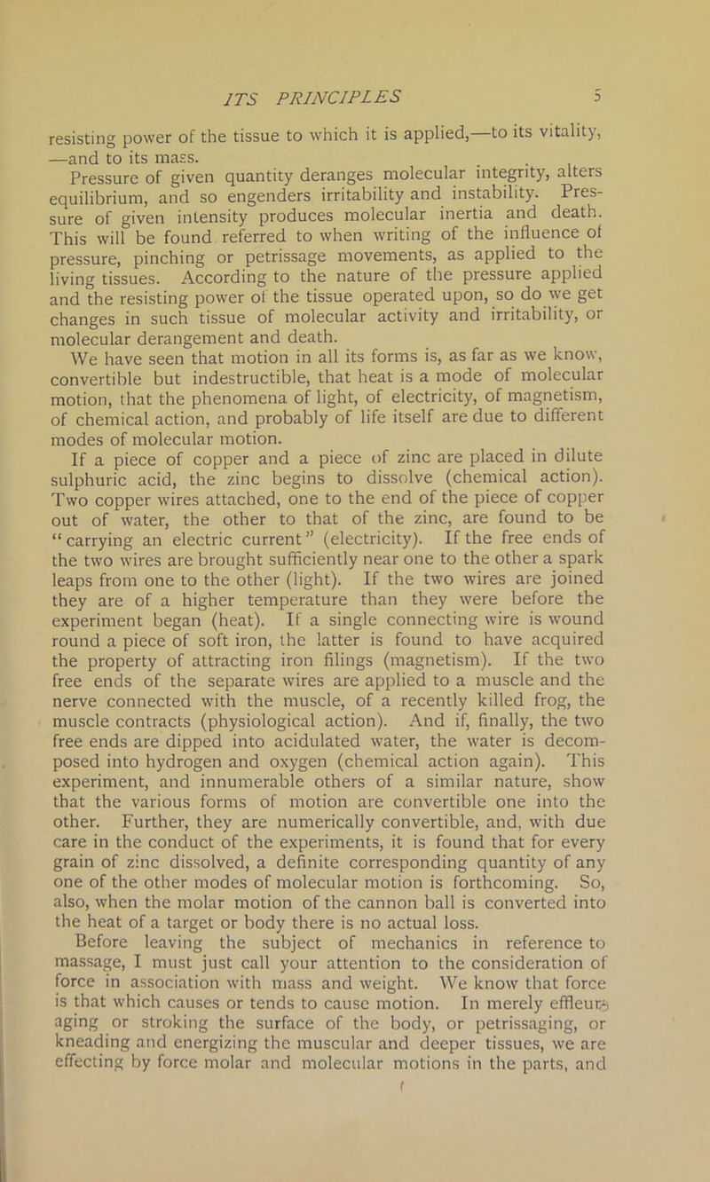 resisting power of the tissue to which it is applied, to its vitality, —and to its mass. Pressure of given quantity deranges molecular integrity, alters equilibrium, and so engenders irritability and instability. Pres- sure of given intensity produces molecular inertia and death. This will be found referred to when writing of the influence ol pressure, pinching or petrissage movements, as applied to the living tissues. According to the nature of the pressure applied and the resisting power of the tissue operated upon, so do we get changes in such tissue of molecular activity and irritability, or molecular derangement and death. We have seen that motion in all its forms is, as far as we know, convertible but indestructible, that heat is a mode of molecular motion, that the phenomena of light, of electricity, of magnetism, of chemical action, and probably of life itself are due to different modes of molecular motion. If a piece of copper and a piece of zinc are placed in dilute sulphuric acid, the zinc begins to dissolve (chemical action). Two copper wires attached, one to the end of the piece of copper out of water, the other to that of the zinc, are found to be “ carrying an electric current ” (electricity). If the free ends of the two wires are brought sufficiently near one to the other a spark leaps from one to the other (light). If the two wires are joined they are of a higher temperature than they were before the experiment began (heat). If a single connecting wire is wound round a piece of soft iron, the latter is found to have acquired the property of attracting iron filings (magnetism). If the two free ends of the separate wires are applied to a muscle and the nerve connected with the muscle, of a recently killed frog, the muscle contracts (physiological action). And if, finally, the two free ends are dipped into acidulated water, the water is decom- posed into hydrogen and oxygen (chemical action again). This experiment, and innumerable others of a similar nature, show that the various forms of motion are convertible one into the other. Further, they are numerically convertible, and, with due care in the conduct of the experiments, it is found that for every grain of zinc dissolved, a definite corresponding quantity of any one of the other modes of molecular motion is forthcoming. So, also, when the molar motion of the cannon ball is converted into the heat of a target or body there is no actual loss. Before leaving the subject of mechanics in reference to massage, I must just call your attention to the consideration of force in association with mass and weight. We know that force is that which causes or tends to cause motion. In merely effleuis aging or stroking the surface of the body, or petrissaging, or kneading and energizing the muscular and deeper tissues, we are effecting by force molar and molecular motions in the parts, and f