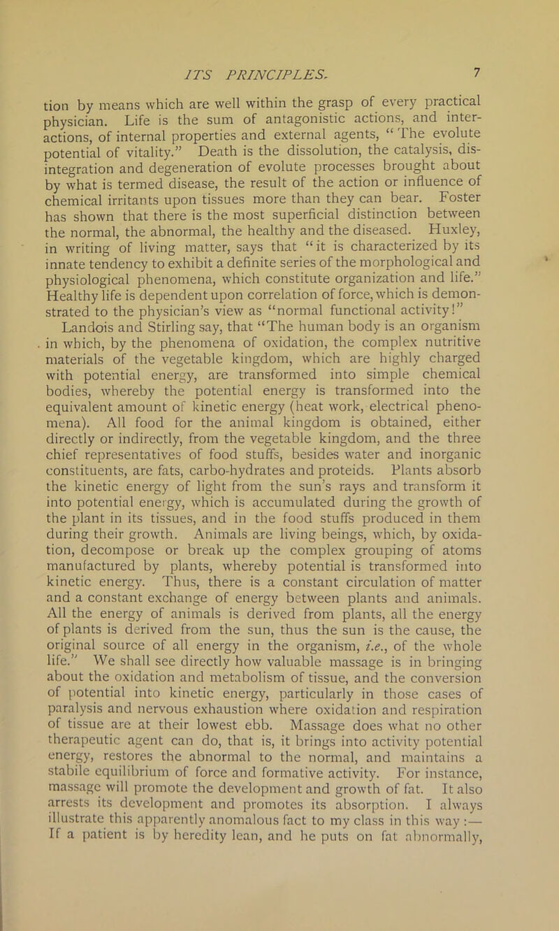 tion by means which are well within the grasp of every practical physician. Life is the sum of antagonistic actions,^ and inter- actions, of internal properties and external agents, “ The evolute potential of vitality.” Death is the dissolution, the catalysis, dis- integration and degeneration of evolute processes brought about by what is termed disease, the result of the action or influence of chemical irritants upon tissues more than they can bear. Foster has shown that there is the most superficial distinction between the normal, the abnormal, the healthy and the diseased. Huxley, in writing of living matter, says that “ it is characterized by its innate tendency to exhibit a definite series of the morphological and physiological phenomena, which constitute organization and life.” Healthy life is dependent upon correlation of force, which is demon- strated to the physician’s view as “normal functional activity!” Landois and Stirling say, that “The human body is an organism in which, by the phenomena of oxidation, the complex nutritive materials of the vegetable kingdom, which are highly charged with potential energy, are transformed into simple chemical bodies, whereby the potential energy is transformed into the equivalent amount of kinetic energy (heat work, electrical pheno- mena). All food for the animal kingdom is obtained, either directly or indirectly, from the vegetable kingdom, and the three chief representatives of food stuffs, besides water and inorganic constituents, are fats, carbo-hydrates and proteids. Plants absorb the kinetic energy of light from the sun’s rays and transform it into potential energy, which is accumulated during the growth of the plant in its tissues, and in the food stuffs produced in them during their growth. Animals are living beings, which, by oxida- tion, decompose or break up the complex grouping of atoms manufactured by plants, whereby potential is transformed into kinetic energy. Thus, there is a constant circulation of matter and a constant exchange of energy between plants and animals. All the energy of animals is derived from plants, all the energy of plants is derived from the sun, thus the sun is the cause, the original source of all energy in the organism, i.e., of the whole life.” We shall see directly how valuable massage is in bringing about the oxidation and metabolism of tissue, and the conversion of potential into kinetic energy, particularly in those cases of paralysis and nervous exhaustion where oxidation and respiration of tissue are at their lowest ebb. Massage does what no other therapeutic agent can do, that is, it brings into activity potential energy, restores the abnormal to the normal, and maintains a stabile equilibrium of force and formative activity. For instance, massage will promote the development and growth of fat. It also arrests its development and promotes its absorption. I always illustrate this apparently anomalous fact to my class in this way : — If a patient is by heredity lean, and he puts on fat abnormally,