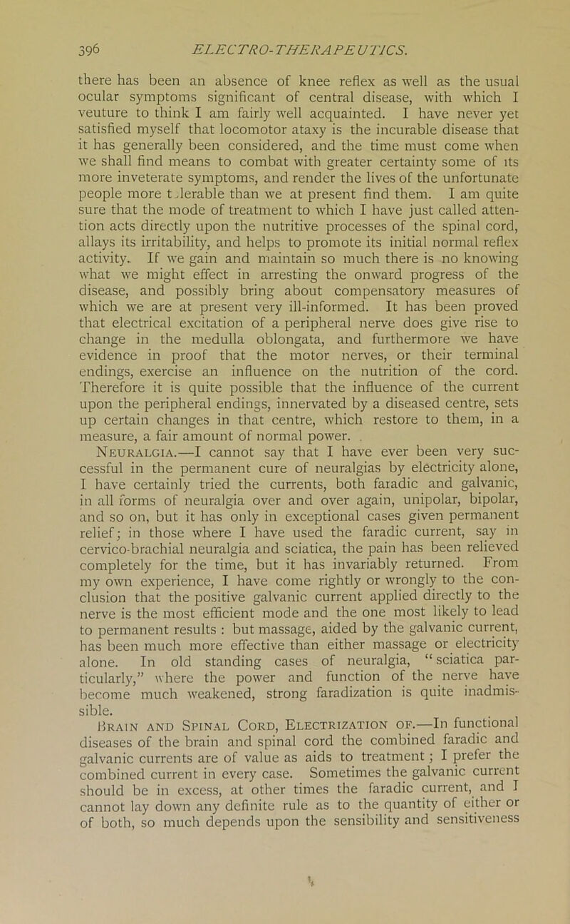 there has been an absence of knee reflex as well as the usual ocular symptoms significant of central disease, with which I veuture to think I am fairly well acquainted. I have never yet satisfied myself that locomotor ataxy is the incurable disease that it has generally been considered, and the time must come when we shall find means to combat with greater certainty some of its more inveterate symptoms, and render the lives of the unfortunate people more tolerable than we at present find them. I am quite sure that the mode of treatment to which I have just called atten- tion acts directly upon the nutritive processes of the spinal cord, allays its irritability, and helps to promote its initial normal reflex activity. If we gain and maintain so much there is no knowing what we might effect in arresting the onward progress of the disease, and possibly bring about compensatory measures of which we are at present very ill-informed. It has been proved that electrical excitation of a peripheral nerve does give rise to change in the medulla oblongata, and furthermore we have evidence in proof that the motor nerves, or their terminal endings, exercise an influence on the nutrition of the cord. Therefore it is quite possible that the influence of the current upon the peripheral endings, innervated by a diseased centre, sets up certain changes in that centre, which restore to them, in a measure, a fair amount of normal power. . Neuralgia.—I cannot say that I have ever been very suc- cessful in the permanent cure of neuralgias by electricity alone, I have certainly tried the currents, both faiadic and galvanic, in all forms of neuralgia over and over again, unipolar, bipolar, and so on, but it has only in exceptional cases given permanent relief; in those where I have used the faradic current, say in cervico-brachial neuralgia and sciatica, the pain has been relieved completely for the time, but it has invariably returned. From my own experience, I have come rightly or wrongly to the con- clusion that the positive galvanic current applied directly to the nerve is the most efficient mode and the one most likely to lead to permanent results : but massage, aided by the galvanic current, has been much more effective than either massage or electricity alone. In old standing cases of neuralgia, “sciatica par- ticularly,” where the power and function of the nerve have become much weakened, strong faradization is quite inadmis- sible. Brain and Spinal Cord, Electrization of.—In functional diseases of the brain and spinal cord the combined faradic and galvanic currents are of value as aids to treatment; I prefer the combined current in every case. Sometimes the galvanic current should be in excess, at other times the faradic current, and I cannot lay down any definite rule as to the quantity of either or of both, so much depends upon the sensibility and sensitiveness