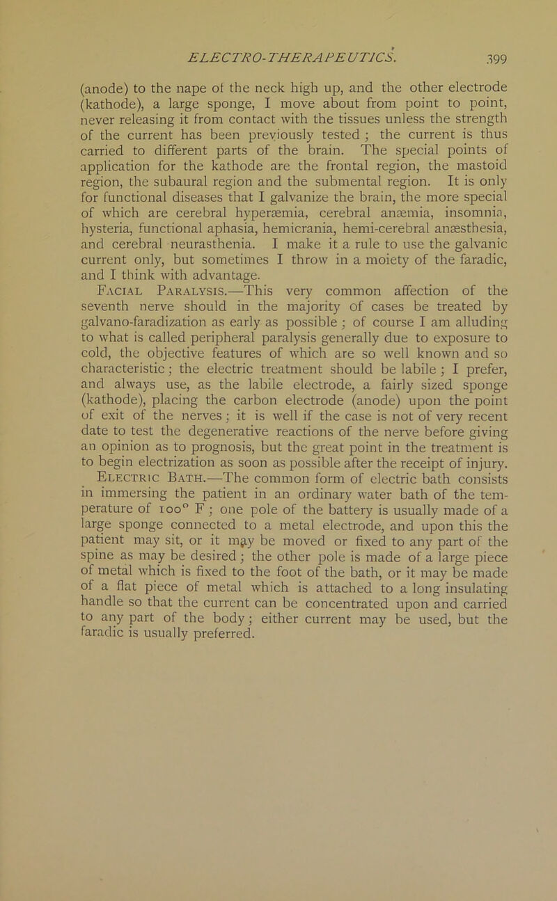 (anode) to the nape ot the neck high up, and the other electrode (kathode), a large sponge, I move about from point to point, never releasing it from contact with the tissues unless the strength of the current has been previously tested ; the current is thus carried to different parts of the brain. The special points of application for the kathode are the frontal region, the mastoid region, the subaural region and the submental region. It is only for functional diseases that I galvanize the brain, the more special of which are cerebral hyperaemia, cerebral anaemia, insomnia, hysteria, functional aphasia, hemicrania, hemi-cerebral anaesthesia, and cerebral neurasthenia. I make it a rule to use the galvanic current only, but sometimes I throw in a moiety of the faradic, and I think with advantage. Facial Paralysis.—This very common affection of the seventh nerve should in the majority of cases be treated by galvano-faradization as early as possible; of course I am alluding to what is called peripheral paralysis generally due to exposure to cold, the objective features of which are so well known and so characteristic; the electric treatment should be labile ; I prefer, and always use, as the labile electrode, a fairly sized sponge (kathode), placing the carbon electrode (anode) upon the point of exit of the nerves; it is well if the case is not of very recent date to test the degenerative reactions of the nerve before giving an opinion as to prognosis, but the great point in the treatment is to begin electrization as soon as possible after the receipt of injury. Electric Bath.—The common form of electric bath consists in immersing the patient in an ordinary water bath of the tem- perature of ioo° F; one pole of the battery is usually made of a large sponge connected to a metal electrode, and upon this the patient may sit, or it mjiy be moved or fixed to any part of the spine as may be desired ; the other pole is made of a large piece of metal which is fixed to the foot of the bath, or it may be made of a flat piece of metal which is attached to a long insulating handle so that the current can be concentrated upon and carried to any part of the body; either current may be used, but the faradic is usually preferred.