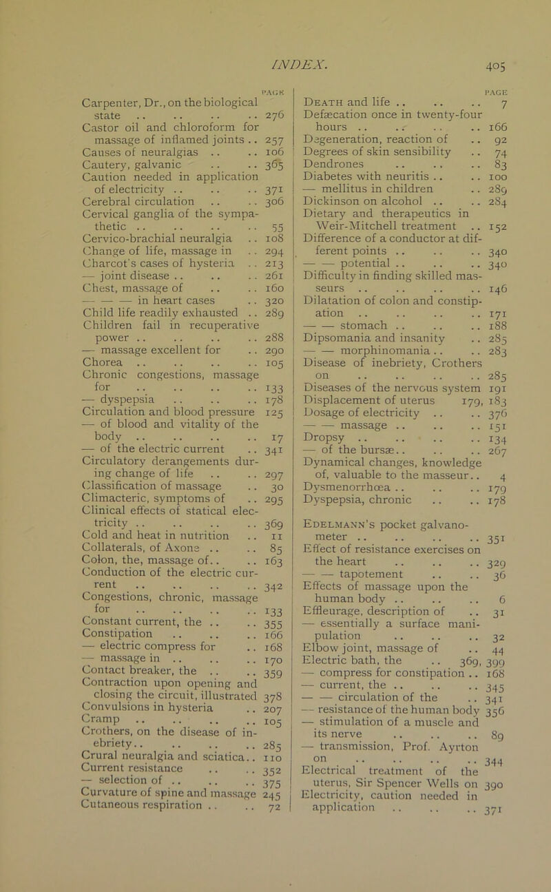 Carpenter, Dr., on the biological state Castor oil and chloroform for massage of inflamed joints .. Causes of neuralgias Cautery, galvanic Caution needed in application of electricity Cerebral circulation Cervical ganglia of the sympa- thetic .. Cervico-brachial neuralgia Change of life, massage in Charcot’s cases of hysteria —- joint disease Chest, massage of — — — in heart cases Child life readily exhausted .. Children fail in recuperative power .. — massage excellent for Chorea Chronic congestions, massage for — dyspepsia Circulation and blood pressure — of blood and vitality of the body — of the electric current Circulatory derangements dur ing change of life Classification of massage Climacteric, symptoms of Clinical effects of statical elec tricity .. Cold and heat in nutrition Collaterals, of Axone .. Colon, the, massage of.. Conduction of the electric cur rent Congestions, chronic, massage for Constant current, the .. Constipation — electric compress for — massage in .. Contact breaker, the .. Contraction upon opening and closing the circuit, illustrated 378 Convulsions in hysteria .. 207 Cramp Xo5 Crothers, on the disease of in- ebriety.. Crural neuralgia and sciatica.. Current resistance — selection of .. .. . Curvature of spine and massage 245 Cutaneous respiration .. .. 72 276 257 106 365 37i 306 35 10S 294 213 261 160 320 289 288 290 105 133 178 125 *7 341 297 30 295 369 II 85 163 342 133 355 166 168 170 359 285 no 352 375 Death and life Defaecation once in twenty-four hours .. Degeneration, reaction of Degrees of skin sensibility Dendrones Diabetes with neuritis .. — mellitus in children Dickinson on alcohol Dietary and therapeutics in Weir-Mitchell treatment Difference of a conductor at dif- ferent points .. — — potential Difficulty in finding skilled mas- seurs Dilatation of colon and constip- ation stomach Dipsomania and insanity morphinomania .. Disease of inebriety, Crothers on Diseases of the nervous system Displacement of uterus 179, Dosage of electricity .. massage Dropsy .. —• of the bursae.. Dynamical changes, knowledge of, valuable to the masseur.. Dysmenorrhcea Dyspepsia, chronic Edelmann’s pocket galvano- meter .. Effect of resistance exercises on the heart tapotement Effects of massage upon the human body Effleurage, description of — essentially a surface mani- pulation Elbow joint, massage of Electric bath, the .. 369, — compress for constipation .. — current, the .. — — circulation of the — resistance of the human body — stimulation of a muscle and its nerve — transmission, Prof. Ayrton on Electrical treatment of the uterus, Sir Spencer Wells on Electricity, caution needed in application PAGE 7 166 92 74 83 100 2S9 2S4 152 34° 340 146 171 188 285 283 285 191 183 376 151 134 267 4 179 178 351 329 36 6 31 32 44 399 108 345 34i 356 89 344 39° 37i