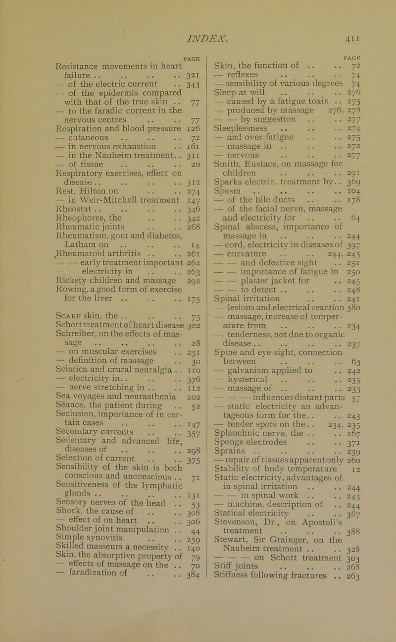 PAGE Resistance movements in heart failure .. .. .. .. 321 — of the electric current .. 343 — of the epidermis compared with that of the true skin .. 77 — to the faradic current in the nervous centres .. .. 77 Respiration and blood pressure 126 — cutaneous .. .. .. 72 — in nervous exhaustion .. 161 — in the Nauheim treatment.. 311 •— of tissue .. .. .. 20 Respiratory exercises, effect on disease.. .. .. .. 312 Rest, Hilton on .. .. 274 - in Weir-Mitchell treatment 147 Rheostat .. .. .. .. 346 Rheophores, the .. .. 342 Rheumatic joints .. .. 268 Rheumatism, gout and diabetes, Latham on .. .. 14 .Rheumatoid arthritis .. .. 261 early treatment important 262 electricity in .. .. 263 Rickety children and massage 292 Rowing, a good form of exercise for the liver .. .. .. 175 Scarf skin, the Schott treatment of heart disease Schreiber, on the effects of mas- sage — on muscular exercises — definition of massage Sciatica and crural neuralgia .. — electricity in.. — nerve stretching in .. Sea voyages and neurasthenia Seance, the patient during Seclusion, importance of in cer- tain cases Secondary currents Sedentary and advanced life, diseases of Selection of current Sensibility of the skin is both conscious and unconscious .. Sensitiveness of the lymphatic glands .. Sensory nerves of the head .. Shock, the cause of — effect of on heart Shoulder joint manipulation .. Simple synovitis Skilled masseurs a necessity .. Skin, the absorptive property of - effects of massage on the .. — faradization of 75 302 28 251 3° no 376 112 202 52 J47 357 298 375 7i 131 53 308 306 44 259 140 79 70 384 PAGE Skin, the function of .. .. 72 — reflexes .. .. 74 — sensibility of various degrees 74 Sleep at will .. .. .. 276 — caused by a fatigue toxin .. 275 — produced by massage 276, 278 by suggestion .. .. 277 Sleeplessness .. .. .. 274 — and over-fatigue .. .. 275 — massage in .. .. .. 272 — nervous .. .. .. 277 Smith, Eustace, on massage for children .. .. .. 291 Sparks electric, treatment by.. 369 Spasm .. .. .. .. 104 — of the bile ducts .. .. 178 — of the facial nerve, massage and electricity for .. .. 64 Spinal abscess, importance of massage in .. .. .. 244 — cord, electricity in diseases of 397 — curvature .. .. 244, 245 and defective sight .. 251 importance of fatigue in 250 plaster jacket for .. 245 to detect .. .. .. 248 Spinal irritation .. .. 241 — lesions and electrical reaction 380 •— massage, increase of temper- ature from .. .. .. 234 — tenderness, not due to organic disease .. .. .. .. 237 Spine and eye-sight, connection between .. .. .. 63 — galvanism applied to .. 242 -— hysterical .. .. .. 235 -— massage of .. .. .. 233 —influences distant parts 57 — static electricity an advan- tageous form for the.. .. 243 — tender spots on the .. 234, 235 Splanchnic nerve, the .. .. 167 Sponge electrodes .. .. 371 Sprains .. .. .. .. 259 — repair of tissues apparentonly 260 Stability of body temperature 12 Static electricity, advantages of in spinal irritation .. .. 244 in spinal work .. .. 243 — machine, description of .. 244 Statical electricity .. .. 367 Stevenson, Dr , on Apostoli's treatment .. .. .. 388 Stewart, Sir Grainger, on the Nauheim treatment .. .. 328 — —- — on Schott treatment 303 Stiff joints .. .. ., 26S Stiffness following fractures .. 263