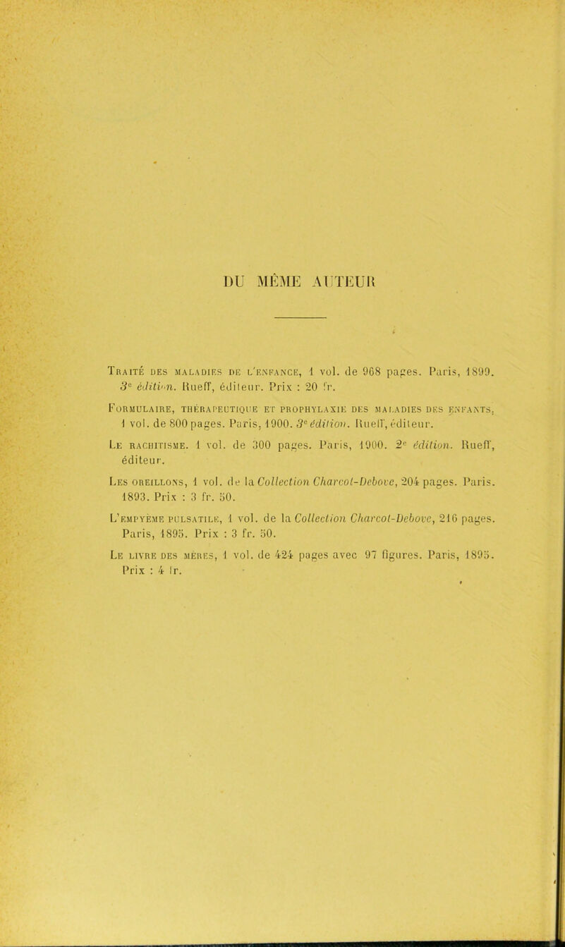 DU MÊME AUTEUIl Traité des maladies de l'e.nfance, i vol. de 968 papes. Paris, 1899. 3° éJitin. MiiefT, édileiir. Prix : 20 l'r. Formulaire, thérapeutioue et prophylaxie des mai.adies des eneants. 1 vol. de 800 pages. Paris, 1900. 5“édiliov. lUielT, éditeur. Le rachitisme. 1 vol. de 300 pages. Paris, 1900. édition. HuefT, éditeur. Les oreillons, 1 vol. de la. Collection Charcol-Debovc, 20i\)a.ges. Paris. 1893. Prix : 3 fr. bO. L’empyème pulsatile, 1 vol. de \a Collection Charcot-Üebove, 216 pages. Paris, 1895. Prix ; 3 fr. 50. Le livre des mères, 1 vol. de 424 pages avec 97 figures. Paris, 1895. Prix : 4 Ir.