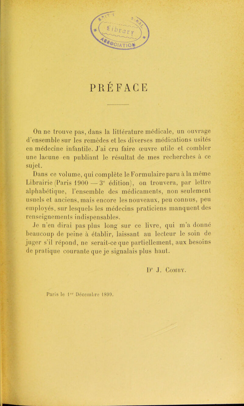 PRÉFACE On ne trouve pas, dans la littérature médicale, un ouvrage d’ensemble sur les remèdes et les diverses médications usités en médecine infantile. J’ai cru faire œuvre utile et combler une lacune en publiant le résultat de mes rechercbes à ce sujet. Dans ce volume, qui complète le Formulaire paru à la même Librairie (Paris 1900 —3® édilion), on trouvera, par lettre alphabétique, l’ensemble des médicamenls, non seulement usuels et anciens, mais encore les nouveaux, peu connus, peu employés, sur lesquels les médecins praticiens manquent des renseignements indispensables. •le n’en dirai pas plus long sur ce livre, qui m’a donné beaucoup de peine à établir, laissant au lecteur le soin de juger s’il répond, ne serait-ce que partiellement, aux besoins de pralique courante que je signalais plus haut. [ JF J. CoMBY. f Paris le 1'’^ Décembre 1899.