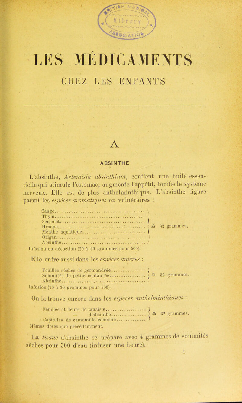 CHEZ LES ENFANTS \ A ABSINTHE L’absinthe, Artemisia absinthiiim, contient une huile essen- tielle qui stimule l’estomac, augmente l’appétit, tonifie le système nerveiix. Elle est de plus anthelminthique. L’absinthe figure parmi les espèces aromatiques ou vulnéraires : Sauge Thym 1 Serpolet I Hysope / âh 32 grammes. .Menthe aquatique \ Origan .\bsinthe / Infusion ou décoction (20 à 30 grammes pour 500). Elle entre aussi dans les espèces amères ; Feuilles sèches de germandrée ) Sommités de petite centaurée Aââ 32 grammes. Absinthe ' Infusion (20 à 30 grammes pour 500). On la trouve encore dans les espèces anthelminthiques : Feuilles et fleurs de tanaisie ) — — d’absiuthe f ââ 32 grammes. Capitules de camomille romaine ' .Mêmes doses que précédemment. La tisane d’absinthe se prépare avec 4 grammes de sommités sèches pour 300 d’eau (infuser une heure).