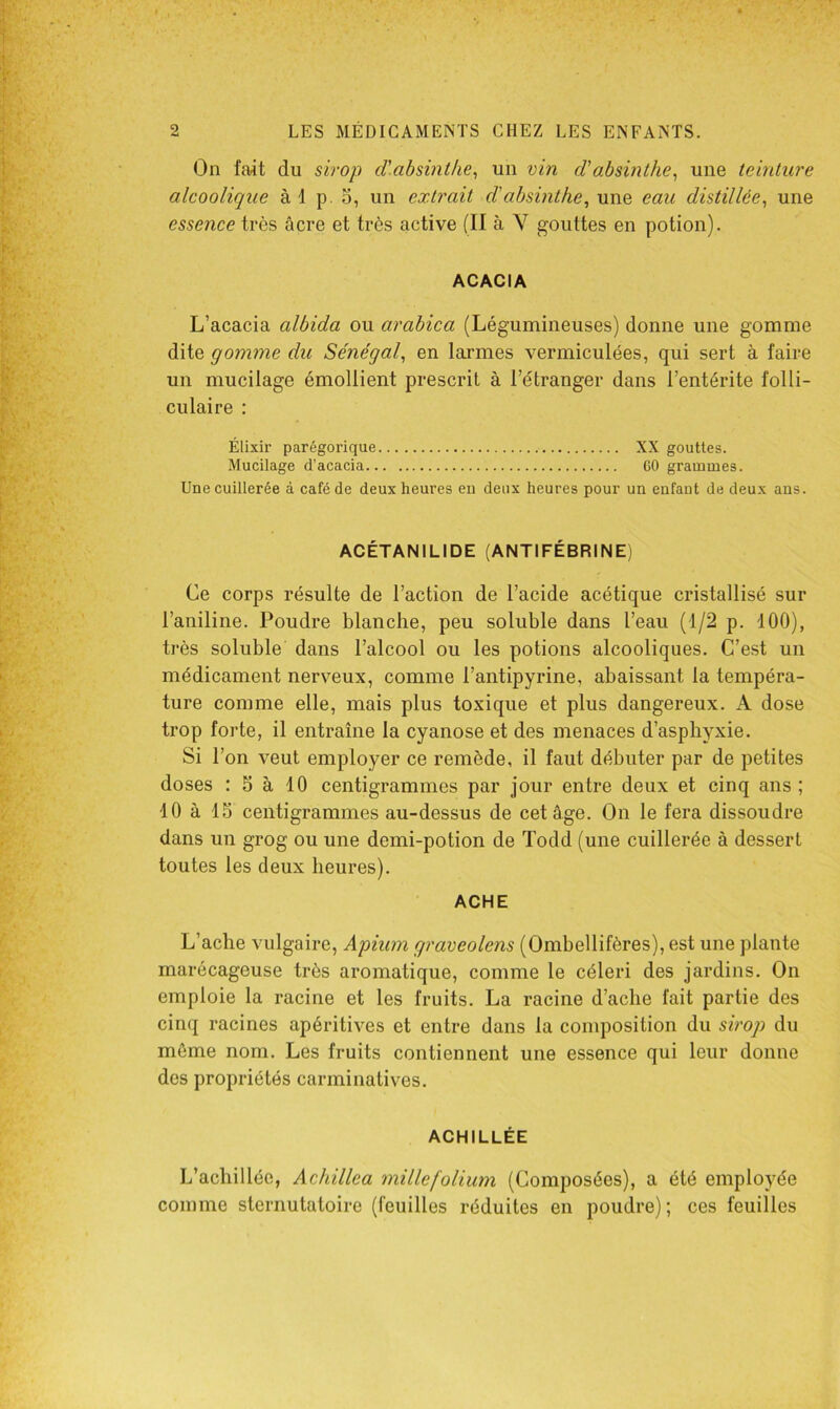 On fait du sirop d'absinthe^ un vin d'absinthe^ une teinture alcoolique à 1 p o, un extrait d'absinthe, une eau distillée, une essence très âcre et très active (Il à V gouttes en potion). ACACIA L’acacia albida ou arabica (Légumineuses) donne une gomme dite gomme du Sénégal, en larmes vermiculées, qui sert à faire un mucilage émollient prescrit à l’étranger dans l’entérite folli- culaire : Élixir parégorique XX gouttes. Mucilage d’acacia GO grammes. Une cuillerée à café de deux heures eu deux heures pour un enfant de deux ans. ACÉTANILIDE (ANTIFÉBRINE) Ce corps résulte de l’action de l’acide acétique cristallisé sur l’aniline. Poudre blanche, peu soluble dans l’eau (1/2 p. 100), très soluble dans l’alcool ou les potions alcooliques. C’est un médicament nerveux, comme l’antipyrine, abaissant la tempéra- ture comme elle, mais plus toxique et plus dangereux. A dose trop forte, il entraîne la cyanose et des menaces d’asphyxie. Si l’on veut employer ce remède, il faut débuter par de petites doses : S à 10 centigrammes par jour entre deux et cinq ans ; 10 à IS centigrammes au-dessus de cet âge. On le fera dissoudre dans un grog ou une demi-potion de Todd (une cuillerée à dessert toutes les deux heures). ACHE L’ache vulgaire, Apium graveolens (Ombellifères), est une plante marécageuse très aromatique, comme le céleri des jardins. On emploie la racine et les fruits. La racine d’aclie fait partie des cinq racines apéritives et entre dans la composition du sirop du môme nom. Les fruits contiennent une essence qui leur donne des propriétés carminatives. ACHILLÉE L’achilléc, Achillea millefolium (Composées), a été employée comme sternutatoire (feuilles réduites en poudre); ces feuilles