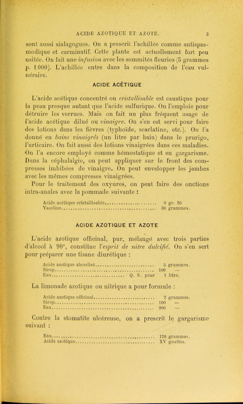 sont aussi sialagogues. On a prescrit l’achillée comme antispas- modique et carminatif. Cette plante est actuellement fort peu usitée. On fait une infusion avec les sommités fleuries (5 grammes p. 1000). L’acliillée entre dans la composition de l’eau vul- néraire. ACIDE ACÉTIQUE L’acide acétique concentré ou cristallisable est caustique pour la peau presque autant que l’acide sulfurique. On l’emploie pour détruire les verrues. Mais on fait un plus fréquent usage de l’acide acétique dilué ou vinaigre. On s’en est servi pour faire des lotions dans les fièvres (typhoïde, scarlatine, etc.). On l’a donné en bains vinaigrés (un litre par bain) dans le prurigo, l’urticaire. On fait aussi des lotions vinaigrées dans ces maladies. On l’a encore employé comme hémostatique et en gargarisme. Dans la céphalalgie, on peut appliquer sur le front des com- presses imbibées de vinaigre. On peut envelopper les jambes avec les mêmes compresses vinaigrées. Pour le traitement des oxyures, on peut faire des onctions intra-anales avec la pommade suivante : Acide acétique cristallisable 0 gr. 20 Vaseline 30 grammes. ACIDE AZOTIQUE ET AZOTE L’acide azotique officinal, pur, mélangé avec trois parties d’alcool à 90®, constitue Vesprit de nitre didcifié. On s’en sert pour préparer une tisane diurétique : Acide azotique alcoolisé 5 grammes. Sirop 100 — Eau Q. S. pour 1 litre. La limonade azotique ou nitrique a pour formule : Acide azotique officinal 2 grammes. Sirop 100 — Eau 900 — Contre la stomatite ulcéreuse, on a prescrit le gargarisme suivant : Eau Acide azotique 120 grammes. XV gouttes.