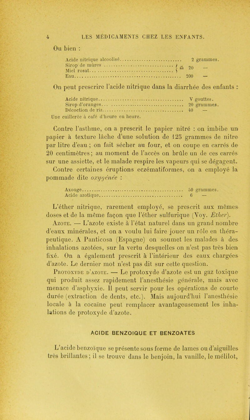 Ou bien : 2 grammes. I âa 20 — ... 200 — On peut prescrire l’acide nitrique dans la diarrhée des enfants : Acide nitrique V gouttes. Sirop d’oranges 20 grammes. Décoction de riz 40 — Une cuillerée à café d’heure en heure. Contre l’asthme, on a prescrit le papier nitré : on imbibe un papier à texture lâche d’une solution de 12o grammes de nitre par litre d’eau ; on fait sécher au four, et on coupe en carrés de- 20 centimètres ; au moment de l’accès on brûle un de ces carrés sur une assiette, et le malade respire les vapeurs qui se dégagent. Contre certaines éruptions eczématiformes. on a employé la pommade dite oxygénée : Axouge 50 grammes. Acide azotique 6 — L’éther nitrique, rarement employé, se prescrit aux mômes- doses et de la même façon que l’éther sulfurique (Voy. Ether). Azote. — L’azote existe à l’état naturel dans un grand nombre d’eaux minérales, et on a voulu lui faire jouer un rôle en théra- peutique. A Panticosa (Espagne) on soumet les malades à des inhalations azotées, sur la vertu desquelles on n’est pas très bien fixé. On a également prescrit à l’intérieur des eaux chargées d’azote. Le dernier mot n’est pas dit sur cette question. Protoxyde d’azote. — Le protoxyde d’azote est un gaz toxique qui produit assez rapidement l’anesthésie générale, mais avec menace d’asphyxie. 11 peut servir pour les opérations de courte durée (extraction de dents, etc.). Mais aujourd’hui l’anesthésie locale à la cocaïne peut remplacer avantageusement les inha- lations de protoxyde d’azote. Acide nitrique alcoolisé Sirop de mûres Miel rosat Eau ACIDE benzoïque ET BENZOATES L’acide benzoïque se présente sous forme de lames ou d’aiguilles très brillantes; il se trouve dans le benjoin, la vanille, le mélilot,