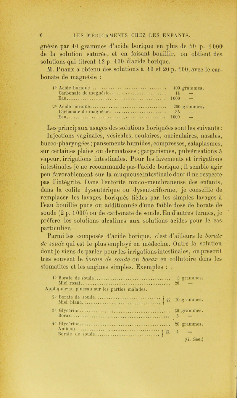 gnésie par K) grammes d’acide borique en plus de 40 p. 1 000' de la solution saturée, et en faisant bouillir, on obtient des- solutions qui titrent 12 p. 100 d’acide borique. M. Puaux a obtenu des solutions à 10 et 20 p. 100, avec le car- bonate de magnésie : 1° Acide borique 100 grammes. Carbonate de magnésie 14 — Eau 1000 — 2® Acide borique 200 grammes. Carbonate de magnésie 35 — Eau 1000 — Les principaux usages des solutions boriquées sont les suivants : Injections vaginales, vésicales, oculaires, auriculaires, nasales,, bucco-pharyngées ; pansements humides, compresses, cataplasmes, sur certaines plaies ou dermatoses; gargarismes, pulvérisations à vapeur, irrigations intestinales. Pour les lavements et irrigations intestinales je ne recommande pas l’acide borique ; il semble agir peu favorablement sur la muqueuse intestinale dont il ne respecte pas l’intégrité. Dans l’entérite muco-membraneuse des enfants, dans la colite dysentérique ou dysentériforme, je conseille de remplacer les lavages boriqués tièdes par les simples lavages à l’eau bouillie pure ou additionnée d’une faible dose de borate de soude (2 p. 1000) ou de carbonate de soude. En d’autres termes, je préfère les solutions alcalines aux solutions acides pour le cas- particulier. Parmi les composés d’acide borique, c’est d’ailleurs le borate de soude qui est le plus employé en médecine. Outre la solution dont je viens de parler pour les irrigations intestinales, on prescrit très souvent le borate de soude ou borax en collutoire dans les stomatites et les angines simples. Exemples : , 1® Borate de soude 5 grammes. Miel rosat Appliquer'au pinceau sur les parties malades. 2® Borate de soude .Miel blanc 3® Glycérine Borax 20 — ■ ’ 1 ââ 10 grammes. 4® Glycérine Amidon ï ^ Borate de soude ! aa 4 — (C. Sée.)