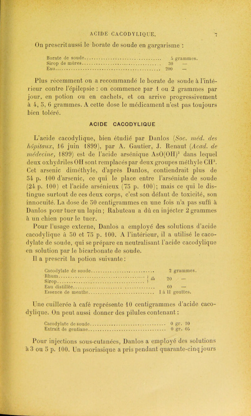 On prescrit aussi le borate de soude en gargarisme : Borate de soude 5 grammes. Sirop de mûres HO — Eau 200 — Plus récemment on a recommandé le borate de soude à l’inté- rieur contre l’épilepsie : on commence par 1 ou 2 grammes par jour, en potion ou en cachets, et on arrive progressivement à 4, 3, 6 grammes. A cette dose le médicament n’est pas toujours bien toléré. ACIDE CACODYLIQUE L’acide cacodylique, bien étudié par Danlos [Soc. méd. des hôpitaux., 16 juin 1899), par A. Gautier, J. Renaut [Acad, de médecine, 1899) est de l’acide arsénique AsO(OH)^ dans lequel deux oxhydriles OH sont remplacés par deux groupes méthyle CtP. Cet arsenic diméthyle, d’après Danlos, contiendrait plus de 34 p. 100 d’arsenic, ce qui le place entre l’arséniate de soude (24 p. 100) et l’acide arsénieux (73 p. 100); mais ce qui le dis- tingue surtout de ces deux corps, c’est son défaut de toxicité, son innocuité. La dose de 30 centigrammes en une fois n’a pas suffi à Danlos pour tuer un lapin ; Rabuteau a dù en injecter 2 grammes à un chien pour le tuer. Pour l’usage externe, Danlos a employé des solutions d’acide cacodylique à 30 et 73 p. 100. A l’intérieur, il a utilisé le caco- dylate de soude, qui se prépare en neutralisant l’acide cacodylique en solution par le bicarbonate de soude. Il a prescrit la potion suivante: Cacodylate de soude Rhum I Sirop ) Eau distillée Essence de menthe 2 grammes. 20 — 60 — 1 à II gouttes. Une cuillerée à café représente 10 centigrammes d’acide caco- dylique. On peut aussi donner des pilules contenant : Cacodylate de soude 0 gr. 10 E-xtrait de gentiane 0 gr. 05 Pour injections sous-cutanées, Danlos a employé des solutions à 3 ou 3 p. 100. Un psoriasiquc a pris pendant quarante-cinq jours