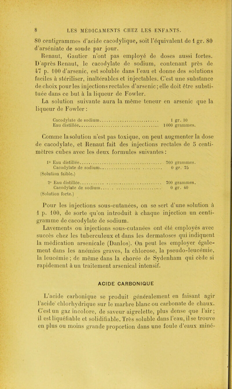 80 centigrammes d’acide cacodylique, soit l’équivalent de 1 gr. 80 d’arséniate de soude par jour. Itcnaut, Gautier n’ont pas employé de doses aussi fortes. D’après Renaut, le cacodylate de sodium, contenant près de 47 p. 100 d’arsenic, est soluble dans l’eau et donne des solutions faciles à stériliser, inaltérables et injectables. C’est une substance de choix pour les injections rectales d’arsenic; elle doit être substi- tuée dans ce but à la liqueur de Fowler. La solution suivante aura la môme teneur en arsenic que la liqueur de Fowler ; Cacodylate de sodium 1 gr. 10 Eau distillée 1000 grammes. Comme la solution n’est pas toxique, on peut augmenter la dose de cacodylate, et Renaut fait des injections rectales de 5 centi- mètres cubes avec les deux formules suivantes : 1“ Eau distillée 200 grammes. Cacodylate de sodium 0 gr. 25 (Solution faible.) 2“ Eau distillée 200 grammes. Cacodylate de sodium 0 gr. 40 (Solution forte.) Pour les injections sous-cutanées, on se sert d’une solution à 1 p. 100, de sorte qu’on introduit à chaque injection un centi- gramme de cacodylate de sodium. Lavements ou injections sous-cutanées ont été employés avec succès chez les tuberculeux et dans les dermatoses qui indiquent la médication arsenicale (Danlos). On peut les employer égale- ment dans les anémies graves, la chlorose, la pseudo-leucémie, la leucémie ; de même dans la chorée de Sydenham qui cède si rapidement à un traitement arsenical intensif. ACIDE CARBONIQUE L’acide carbonique se produit généralement en faisant agir l’acide' chlorhydrique sur le marbre blanc ou carbonate do chaux. C’est un gaz incolore, de saveur aigrelette, plus dense que l’air; il est liquéliable et soliditiable. Très soluble dans l’eau, il se trouve en plus ou moins grande proportion dans une foule d’eaux miné-