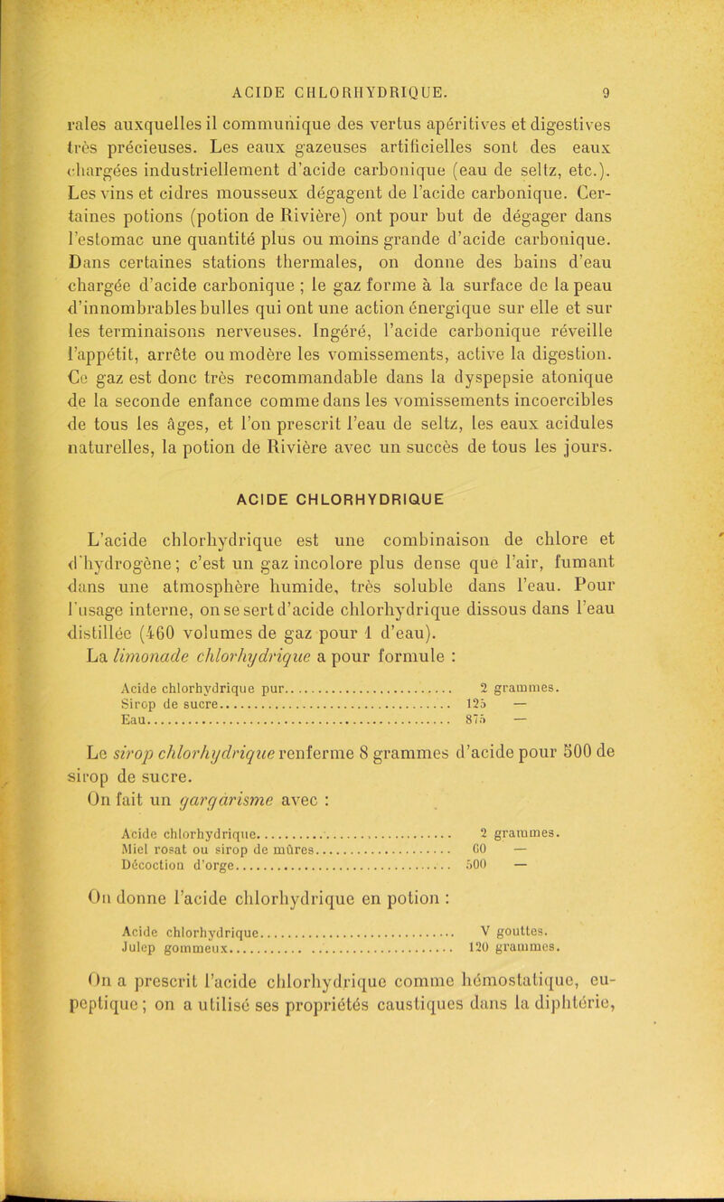 raies auxquelles il communique des vertus apéritives et digestives très précieuses. Les eaux gazeuses artilicielles sont des eaux chargées industriellement d’acide carbonique (eau de seltz, etc.). Les vins et cidres mousseux dégagent de l’acide carbonique. Cer- taines potions (potion de Rivière) ont pour but de dégager dans l’estomac une quantité plus ou moins grande d’acide carbonique. Dans certaines stations thermales, on donne des bains d’eau chargée d’acide carbonique ; le gaz forme à la surface de la peau d’innombrables bulles qui ont une action énergique sur elle et sui- tes terminaisons nerveuses. Ingéré, l’acide carbonique réveille l’appétit, arrête ou modère les vomissements, active la digestion. Ce gaz est donc très recommandable dans la dyspepsie atonique de la seconde enfance comme dans les vomissements incoercibles de tous les âges, et l’on prescrit l’eau de seltz, les eaux acidulés naturelles, la potion de Rivière avec un succès de tous les jours. ACIDE CHLORHYDRIQUE L’acide chlorhydrique est une combinaison de chlore et d'hydrogène ; c’est un gaz incolore plus dense que l’air, fumant dans une atmosphère humide, très soluble dans l’eau. Pour l'usage interne, on se sert d’acide chlorhydrique dissous dans l’eau distillée (460 volumes de gaz pour 1 d’eau). La limonade chlorhydrique a pour formule : Acide chlorhydrique pur 2 grammes. Sirop de sucre 125 — Eau 875 — Le sirop chlorhydriqueveniQrmo, 8 grammes d’acide pour 500 de sirop de sucre. On fait un yargàrisme avec : Acide chlorhydrique 2 grammes. Miel rosat ou sirop de mûres GO — Décoctiou d’orge .500 — On donne l’acide chlorhydrique en potion : Acide chlorhydrique V gouttes. Julep gommeux 120 grammes. On a prescrit l’acide chlorhydrique comme hémostatique, eu- peptiquc; on a utilisé ses propriétés caustiques dans la diphtérie,