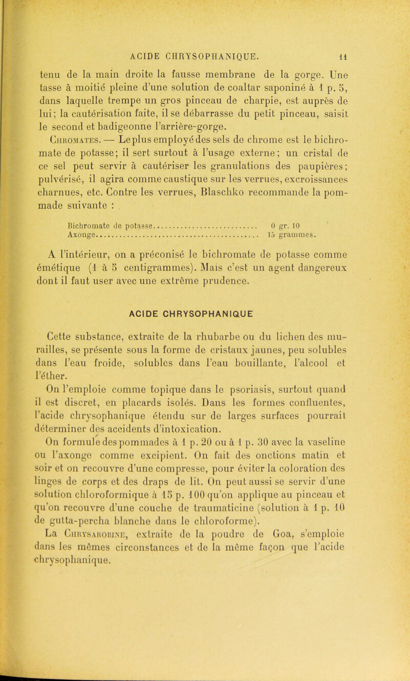 ACIDE CHRYSOPHANIQUE. H tenu de la main droite la fausse membrane de la gorge. Une tasse à moitié pleine d’une solution de coaltar saponiné à 1 p. 5, dans laquelle trempe un gros pinceau de charpie, est auprès de lui; la cautérisation faite, il se débarrasse du petit pinceau, saisit le second et badigeonne l’arrière-gorge. Chromâtes.— Le plus employé des sels de chrome est le bichro- mate de potasse; il sert surtout à l’usage externe; un cristal de ce sel peut servir à cautériser les granulations des paupières; pulvérisé, il agira comme caustique sur les verrues, excroissances charnues, etc. Contre les verrues, Blaschko recommande la pom- made suivante : Bichromate de potasse 0 gr. 10 Axonge 15 grammes. A l’intérieur, on a préconisé le bichromate de potasse comme émétique (1 à S centigrammes). Mais c’est un agent dangereux dont il faut user avec une extrême prudence. ACIDE CHRYSOPHANIQUE Cette substance, extraite de la rhubarbe ou du lichen des mu- railles, se présente sous la forme de cristaux jaunes, peu solubles dans l’eau froide, solubles dans l’eau bouillante, l’alcool et l’éther. On l’emploie comme topique dans le psoriasis, surtout quand il est discret, en placards isolés. Dans les formes confluentes, l’acide chrysophanique étendu sur de larges surfaces pourrait déterminer des accidents d’intoxication. On formule des pommades à 1 p. 20 ou à 1 p. 30 avec la vaseline ou l’axonge comme exci])ient. On fait des onctions matin et soir et on recouvre d’une compresse, pour éviter la coloration des linges de corps et des draps de lit. On peut aussi se servir d’une solution chloroformique à 15 p. 100 qu’on applique au pinceau et qu’on recouvre d’une couche de traumaticine (solution à 1 p. 10 de gutta-percha blanche dans le chloroforme). La CiiRYSAuoBiNE, extraitc de la poudre de Goa, s’emploie dans les mêmes circonstances et de la môme façon que Tacide chrysophanique.