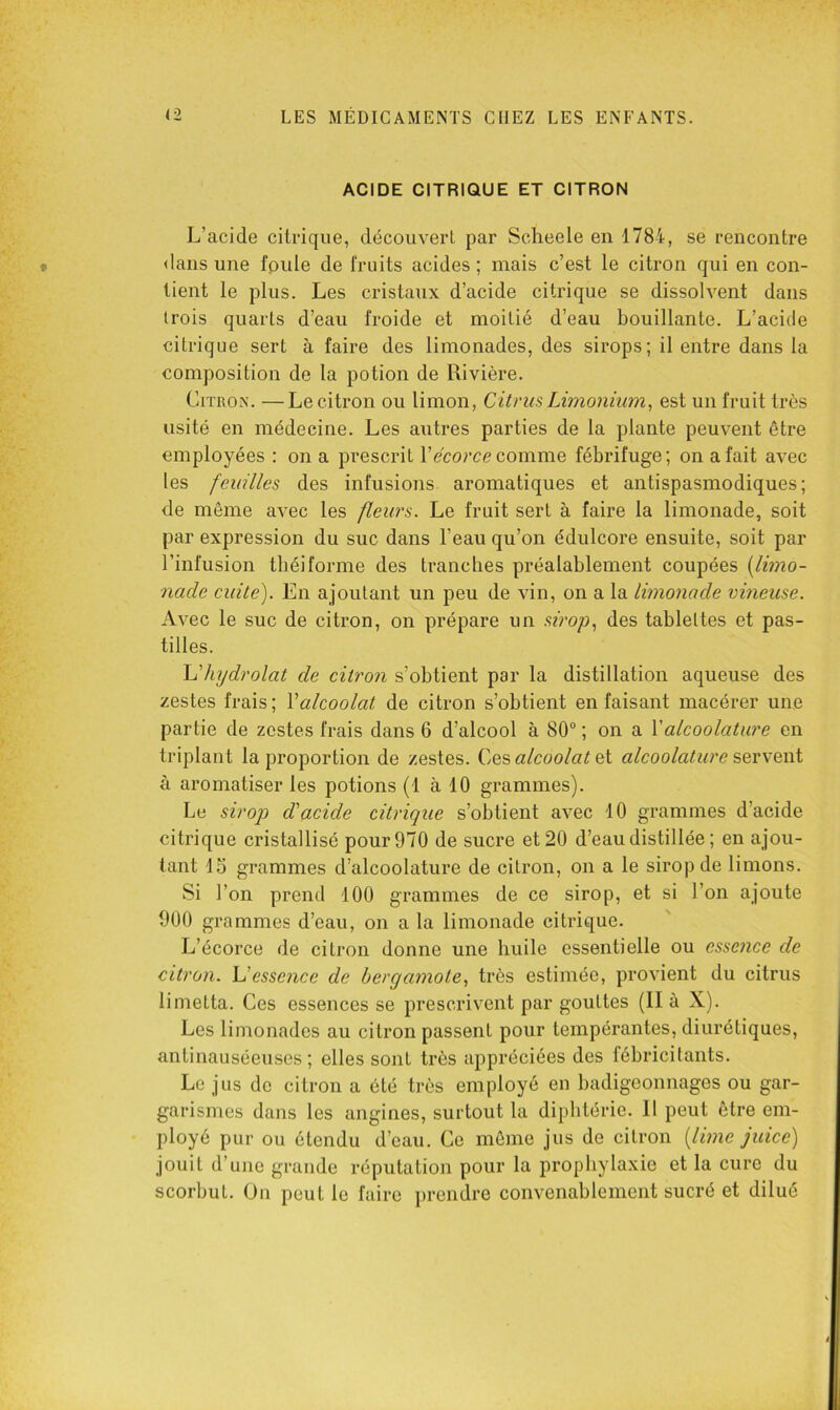 ACIDE CITRIQUE ET CITRON L’acide citrique, découvert par Scheele en 1784, se rencontre <lans une fpule de fruits acides ; mais c’est le citron qui en con- tient le plus. Les cristaux d’acide citrique se dissoh^ent dans trois quarts d’eau froide et moitié d’eau bouillante. L’acide citrique sert à faire des limonades, des sirops; il entre dans la composition de la potion de Rivière. Citron. —Le citron ou limon, Citrus Limonium, est un fruit très usité en médecine. Les autres parties de la plante peuvent être employées : on a prescrit Vécorce comme, fébrifuge; on a fait avec les feuilles des infusions aromatiques et antispasmodiques; de même avec les fleurs. Le fruit sert à faire la limonade, soit par expression du suc dans l’eau qu’on édulcore ensuite, soit par l’infusion tbéiforme des tranches préalablement coupées [limo- nade cuite). En ajoutant un peu de vin, on a la limonade vineuse. Avec le suc de citron, on prépare un sirop.^ des tablettes et pas- tilles. \dhydrolat de citron s’obtient par la distillation aqueuse des zestes frais; Y alcoolat de citron s’obtient en faisant macérer une partie de zestes frais dans 6 d’alcool à 80“ ; on a Valcoolature en triplant la proportion de zestes. Cee alcoolat ci alcoolature sevvewi à aromatiser les potions (1 à 10 grammes). Le sirop d'acide citrique s’obtient avec 10 grammes d’acide citrique cristallisé pour 970 de sucre et 20 d’eau distillée; en ajou- tant 15 grammes d’alcoolature de citron, on a le sirop de limons. Si l’on prend 100 grammes de ce sirop, et si l’on ajoute 900 grammes d’eau, on a la limonade citrique. L’écorce de citron donne une huile essentielle ou essence de citron. Uessence de bergamote., très estimée, provient du citrus limetta. Ces essences se prescrivent par gouttes (II à X). Les limonades au citron passent pour tempérantes, diurétiques, antinauséeuses; elles sont très appréciées des fébricitants. Le jus de citron a été très employé en badigeonnages ou gar- garismes dans les angines, surtout la diphtérie. 11 peut être em- ployé pur ou étendu d’eau. Ce môme jus de citron [lime juice) jouit d’une grande réputation pour la prophylaxie et la cure du scorbut. Un peut le faire jirendre convenablement sucré et dilué