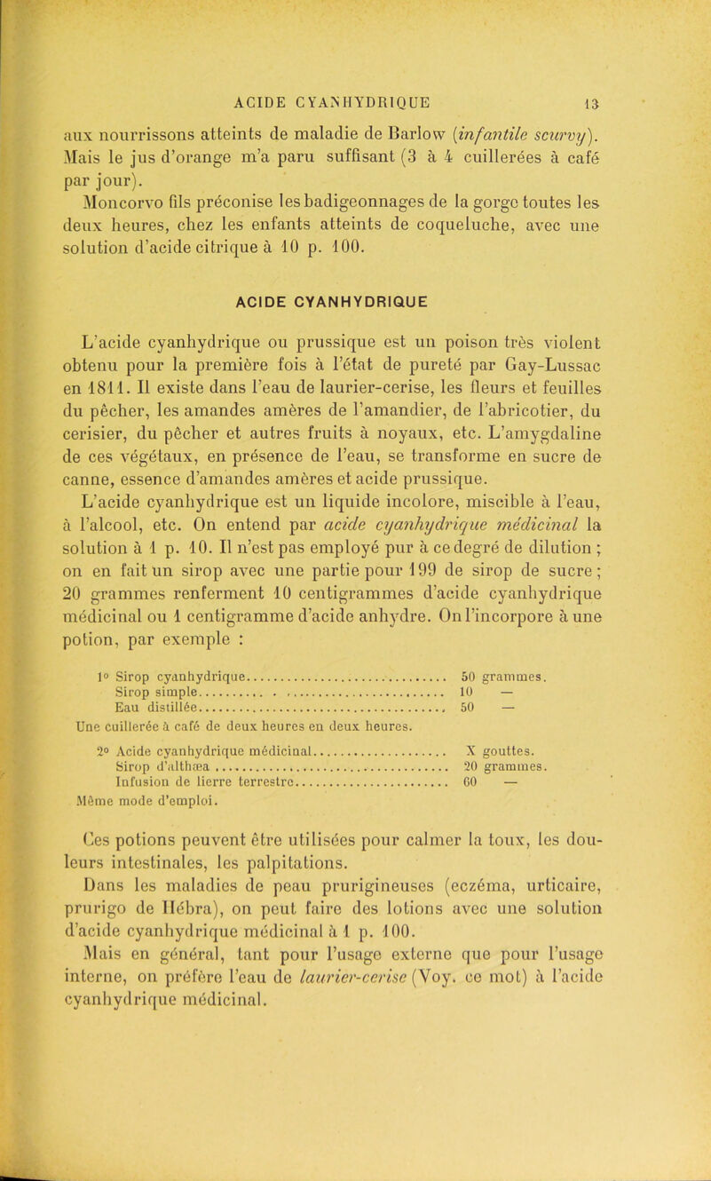 aux nourrissons atteints de maladie de Barlow [infantile scurvij). Mais le jus d’orange m’a paru suffisant (3 à 4 cuillerées à café par jour). Moncorvo fils préconise les badigeonnages de la gorge toutes les deux heures, chez les enfants atteints de coqueluche, avec une solution d’acide citrique à 10 p. 100. ACIDE CYANHYDRIQUE L’acide cyanhydrique ou prussique est un poison très violent obtenu pour la première fois à l’état de pureté par Gay-Lussac en 1811. Il existe dans l’eau de laurier-cerise, les fleurs et feuilles du pêcher, les amandes amères de l’amandier, de l’abricotier, du cerisier, du pêcher et autres fruits à noyaux, etc. L’amygdaline de ces végétaux, en présence de l’eau, se transforme en sucre de canne, essence d’amandes amères et acide prussique. L’acide cyanhydrique est un liquide incolore, miscible à l’eau, à l’alcool, etc. On entend par acide ajanhychaque médicinal la solution à 1 p. 10. Il n’est pas employé pur à ce degré de dilution ; on en fait un sirop avec une partie pour 199 de sirop de sucre; 20 grammes renferment 10 centigrammes d’acide cyanhydrique médicinal ou 1 centigramme d’acide anhydre. On l’incorpore aune potion, par exemple : 1® Sirop cyanhydrique 50 grammes. Sirop simple 10 — Eau distillée 50 — Une cuillerée à café de deux heures eu deux heures. 2® Acide cyanhydrique médicinal X gouttes. Sirop d’althæa 20 grammes. Infusion de lierre terrestre 60 — .Même mode d’emploi. Ces potions peuvent être utilisées pour calmer la toux, les dou- leurs intestinales, les palpitations. Dans les maladies de peau prurigineuses (eczéma, urticaire, prurigo de llébra), on peut faire des lotions avec une solution d’acide cyanhydrique médicinal à 1 p. 100. 31ais en général, tant pour l’usage externe que pour l’usage interne, on préfère l’eau de laurier-cerise {yoy, ce mot) à l’acide cyanhydrique médicinal.