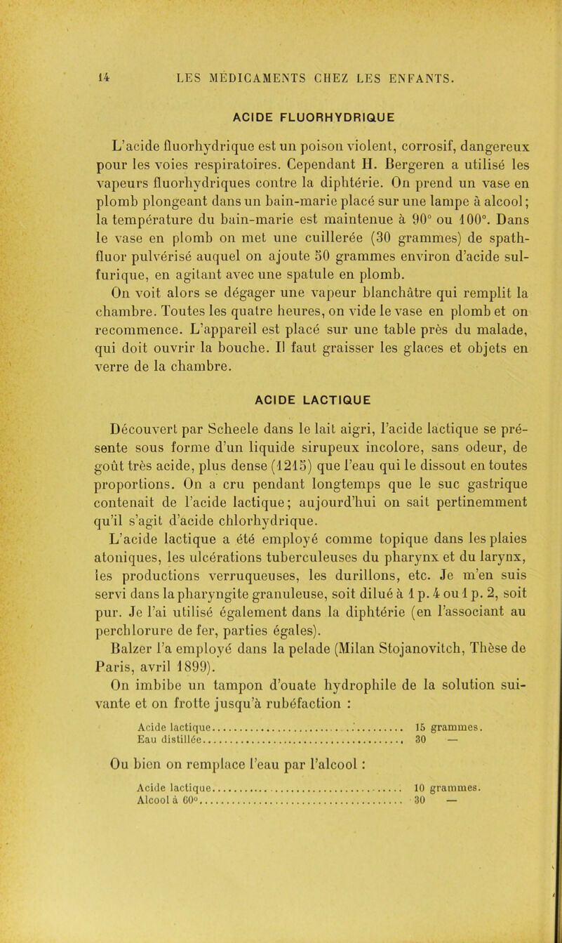 ACIDE FLUORHYDRIQUE L’acide fluorhydrique est un poison violent, corrosif, dangereux pour les voies respiratoires. Cependant H. Bergeren a utilisé les vapeurs fluorhydriques contre la diphtérie. On prend un vase en plomb plongeant dans un bain-marie placé sur une lampe à alcool ; la température du bain-marie est maintenue à 90® ou 100°. Dans le vase en plomb on met une cuillerée (30 grammes) de spath- fluor pulvérisé auquel on ajoute 30 grammes environ d’acide sul- furique, en agitant avec une spatule en plomb. On voit alors se dégager une vapeur blanchâtre qui remplit la chambre. Toutes les quatre heures, on vide le vase en plomb et on recommence. L’appareil est placé sur une table près du malade, qui doit ouvrir la bouche. Il faut graisser les glaces et objets en verre de la chambre. ACIDE LACTIQUE Découvert par Scheele dans le lait aigri, l’acide lactique se pré- sente sous forme d’un liquide sirupeux incolore, sans odeur, de goût très acide, plus dense (1215) que l’eau qui le dissout en toutes proportions. On a cru pendant longtemps que le suc gastrique contenait de l’acide lactique; aujourd’hui on sait pertinemment qu’il s’agit d’acide chlorhydrique. L’acide lactique a été employé comme topique dans les plaies atoniques, les ulcérations tuberculeuses du pharynx et du larynx, les productions verruqueuses, les durillons, etc. Je m’en suis servi dans la pharyngite granuleuse, soit dilué à 1 p. 4 ou 1 p. 2, soit pur. Je l’ai utilisé également dans la diphtérie (en l’associant au perchlorure de fer, parties égales). Balzer Ta employé dans la pelade (Milan Stojanovitch, Thèse de Paris, avril 1899). On imbibe un tampon d’ouate hydrophile de la solution sui- vante et on frotte jusqu’à rubéfaction : Acide lactique 15 grammes. Eau distillée 30 — Ou bien on remplace l’eau par l’alcool : Acide lactique Alcool à GO... 10 grammes. 30 —