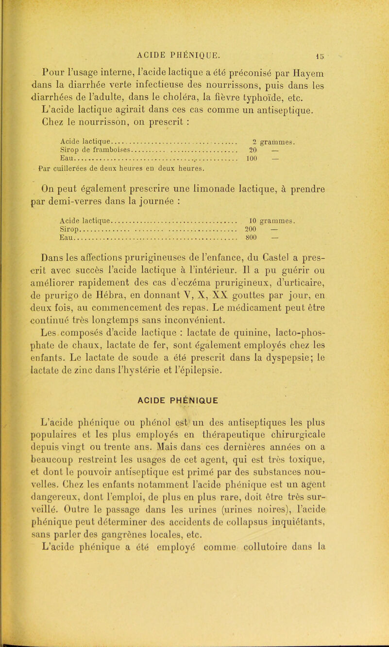 Pour l’usage interne, l’acide lactique a été préconisé par Hayem dans la diarrhée verte infectieuse des nourrissons, puis dans les diarrhées de l’adulte, dans le choléra, la fièvre typhoïde, etc. L’acide lactique agirait dans ces cas comme un antiseptique. Chez le nourrisson, on prescrit : Acide lactique Sirop de framboises Eau Par cuillerées de deux heures eu deux heures. On peut également prescrire une limonade lactique, à prendre par demi-verres dans la journée : Acide lactique 10 grammes. Sirop 200 — Eau 800 — Dans les affections prurigineuses de l’enfance, du Castel a pres- crit avec succès l’acide lactique à l’intérieur. Il a pu guérir ou améliorer rapidement des cas d’eczéma prurigineux, d’urticaire, de prurigo de Héhra, en donnant V, X, XX gouttes par jour, en deux fois, au commencement des repas. Le médicament peut être continué très longtemps sans inconvénient. Les composés d’acide lactique : lactate de quinine, lacto-phos- phate de chaux, lactate de fer, sont également employés chez les enfants. Le lactate de soude a été prescrit dans la dyspepsie; le lactate de zinc dans l’hystérie et l’épilepsie. ACIDE PHÉNIQUE L’acide phénique ou phénol est un des antiseptiques les plus populaires et les plus employés en thérapeutique chirurgicale depuis vingt ou trente ans. Mais dans ces dernières années on a beaucoup restreint les usages de cet agent, qui est très toxique, et dont le pouvoir antiseptique est primé par des substances nou- velles. Chez les enfants notamment l’acide phénique est un agent dangereux, dont l’emploi, de plus en plus rare, doit être très sur- veillé. Outre le passage dans les urines (urines noires), l’acide phénique peut déterminer des accidents de collapsus inquiétants, sans parler des gangrènes locales, etc. L’acide phénique a été employé comme collutoire dans la 2 grammes. 20 — 100 —
