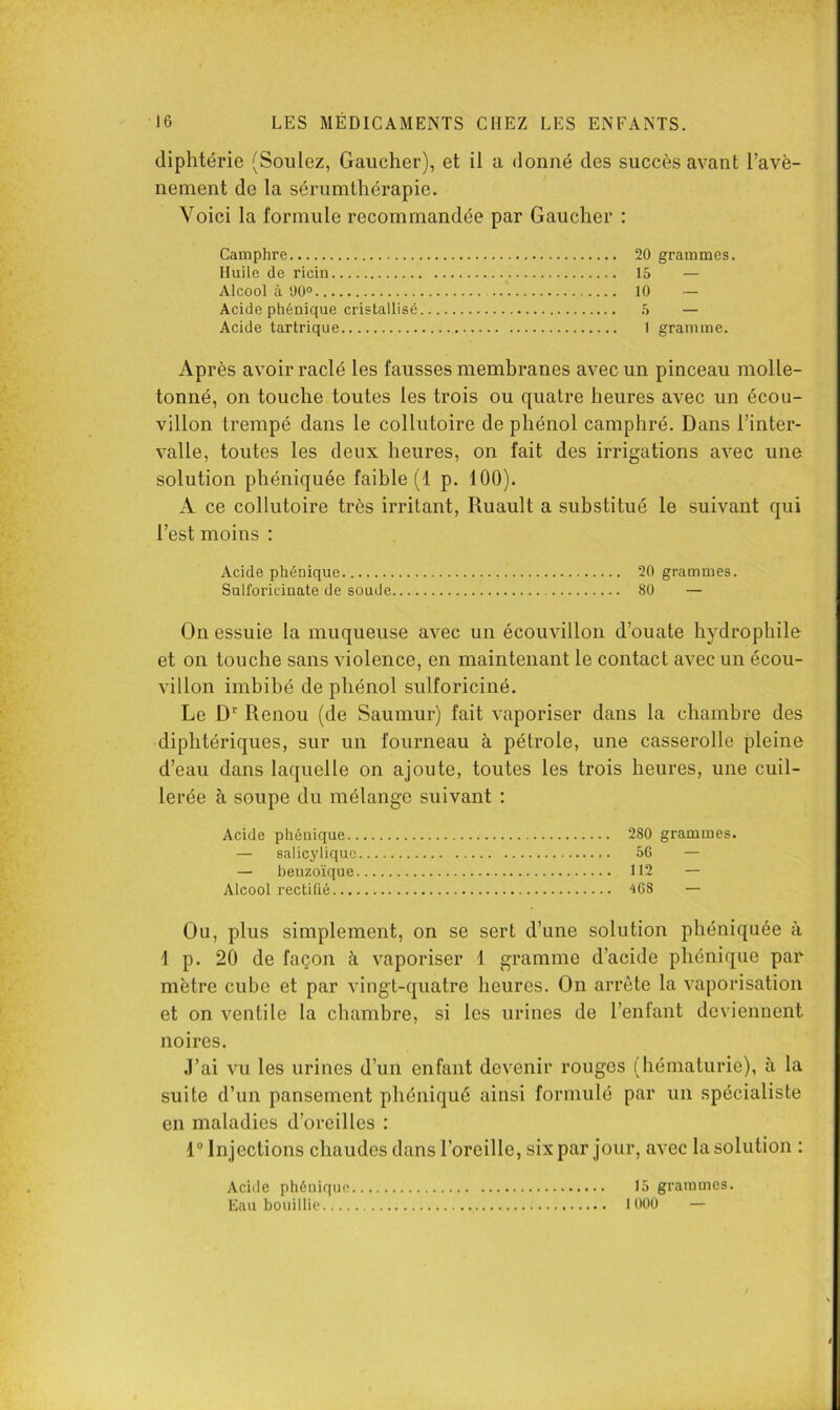 diphtérie (Soûlez, Gaucher), et il a donné des succès avant l’avè- nenient de la sérumthérapie. Voici la formule recommandée par Gaucher : Camphre 20 grammes. Huile de ricin 15 — Alcool à 1)0® 10 — Acide phénique cristallisé 5 — Acide tartrique 1 gramme. Après avoir raclé les fausses membranes avec un pinceau molle- tonné, on touche toutes les trois ou quatre heures avec un écou- villon trempé dans le collutoire de phénol camphré. Dans l’inter- valle, toutes les deux heures, on fait des irrigations avec une solution phéniquée faible (1 p. 100). xV ce collutoire très irritant, Ruault a substitué le suivant qui l’est moins : Acide phénique 20 grammes. Sulforicinate de soude 80 — On essuie la muqueuse avec un écouvillon d’ouate hydrophile et on touche sans violence, en maintenant le contact avec un écou- villon imbibé de phénol sulforiciné. Le D'' Renou (de Saumur) fait vaporiser dans la chambre des diphtériques, sur un fourneau à pétrole, une casserolle pleine d’eau dans laquelle on ajoute, toutes les trois heures, une cuil- lerée à soupe du mélange suivant : Acide phénique 280 grammes. — salicyliquc 56 — — benzoïque 112 — Alcool rectllié ‘168 — Ou, plus simplement, on se sert d’une solution phéniquée à dp. 20 de façon à vaporiser 1 gramme d’acide phénique par mètre cube et par vingt-quatre heures. On arrête la vaporisation et on ventile la chambre, si les urines de l’enfant deviennent noires. J’ai vu les urines d’un enfant devenir rouges (hématurie), à la suite d’un pansement phéniqué ainsi formulé par un spécialiste en maladies d’oreilles : 1“ In jections chaudes dans l’oreille, six par jour, avec la solution : Acide phénique 15 grammes. Eau bouillie 1000 — i