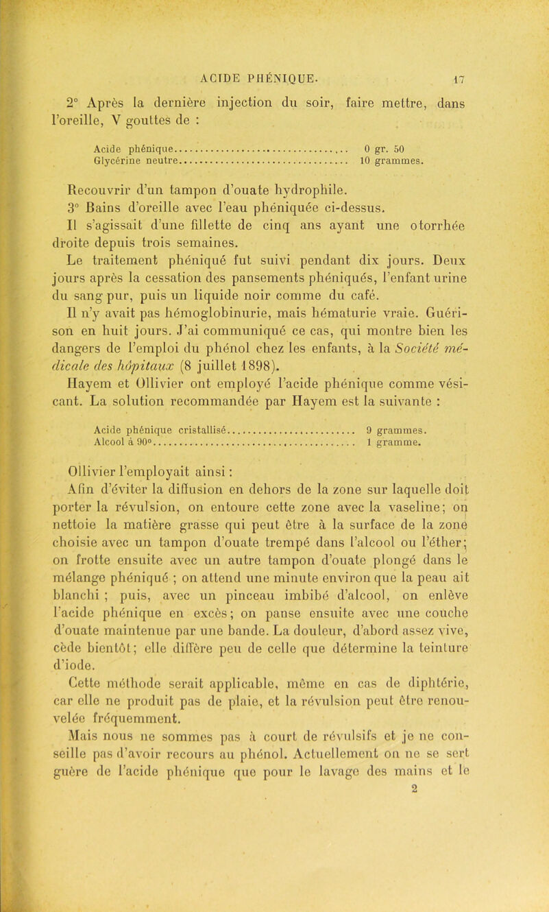 2“ Après la dernière injection du soir, faire mettre, dans l’oreille, V gouttes de : Acide phéniqiie 0 gr. 60 Glycérine neutre 10 grammes. Recouvrir d’un tampon d’ouate hydrophile. 3° Bains d’oreille avec l’eau phéniquée ci-dessus. Il s’agissait d’une fillette de cinq ans ayant une otorrhèe droite depuis trois semaines. Le traitement phéniqué fut suivi pendant dix jours. Deux jours après la cessation des pansements phéniqués, l’enfant urine du sang pur, puis un liquide noir comme du café. Il n’y avait pas hémoglobinurie, mais hématurie vraie. Guéri- son en huit jours. J’ai communiqué ce cas, qui montre bien les dangers de l’emploi du phénol chez les enfants, à la Société mé- dicale des hôpitaux (8 juillet 1898). Ilayem et üllivier ont employé l’acide phéniqué comme vési- cant. La solution recommandée par Hayem est la suivante : Acide phéniqué cristallisé 9 grammes. Alcool à 90® 1 gramme. Ollivier l’employait ainsi : Afin d’éviter la dilïusion en dehors de la zone sur laquelle doit porter la révulsion, on entoure cette zone avec la vaseline; on nettoie la matière grasse qui peut être à la surface de la zone choisie avec un tampon d’ouate trempé dans l’alcool ou l’éther; on frotte ensuite avec un autre tampon d’ouate plongé dans le mélange phéniqué ; on attend une minute environ que la peau ait blanchi ; puis, avec un pinceau imbibé d’alcool, on enlève l’acide phéniqué en excès; on panse ensuite avec une couche d’ouate maintenue par une bande. La douleur, d’abord assez vive, cède bientôt; elle dilfère peu de celle que détermine la teinture d’iode. Cette méthode serait applicable, môme en cas de diphtérie, car elle ne produit pas de plaie, et la révulsion peut être renou- velée fréquemment. Mais nous ne sommes pas à court de révulsifs et je ne con- seille pas d’avoir recours au phénol. Actuellement on ne se sert guère de l’acide phéniqué que pour le lavage des mains et le 2