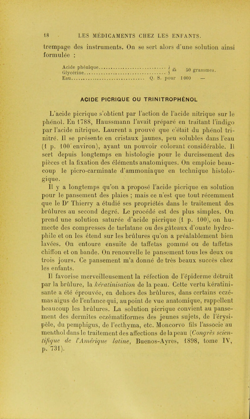 trempage des instruments. On se sert alors d’une solution ainsi formulée : Acide phéoique ) Glycérine j Eau Q. S. pour 50 grammes. 1 000 — ACIDE PICRIQUE OU TRINITROPHÉNOL L’acide picrique s’obtient par l’action de l’acide nitrique sur le phénol. En 1788, Ilaussmann l’avait préparé en traitant l’indigo par l’acide nitrique. Laurent a prouvé que c’était du phénol tri- nitré. Il se présente en cristaux jaunes, peu soluhles dans l’eau (1 p. 100'environ), ayant un pouvoir colorant considérable. Il sert depuis longtemps en histologie pour le durcissement des pièces et la fixation des éléments anatomiques. On emploie beau- coup le picro-carminate d’ammoniaque en technique histolo- gique. Il y a longtemps qu’on a proposé l’acide picrique en solution pour le pansement des plaies ; mais ce n’est que tout récemment que le D'' Thierry a étudié ses propriétés dans le traitement des brûlures au second degré. Le procédé est des plus simples. On prend une solution saturée d’acide picrique (1 p. 100), on hu- mecte des compresses de tarlatane ou des gâteaux d’ouate hydro- phile et on les étend sur les brûlures qu’on a préalablement bien lavées. On entoure ensuite de taffetas gommé ou de taffetas chiffon et on hande. On renouvelle le pansement tous les deux ou trois jours. Ce pansement m’a donné de très beaux succès chez les enfants. 11 favorise merveilleusement la réfection de l’épiderme détruit par la brûlure, la kératinisation de la peau. Cette vertu kératini- sante a été éprouvée, en dehors des brûlures, dans certains eczé- mas aigus de l’enfance qui, au point de vue anatomique, rappellent beaucoup les brûlures, La solution picrique convient au panse- ment des dermites eczématiformes des jeunes sujets, de l’érysi- pèle, du pemphigus, de l’ecthyma, etc. Moncorvo fils l’associe au mentliol dans le traitement des affections de la peau {Congrès scien- tifique de l'Amérique latine, Buenos-Ayres, 1898, tome IV, p. 731).
