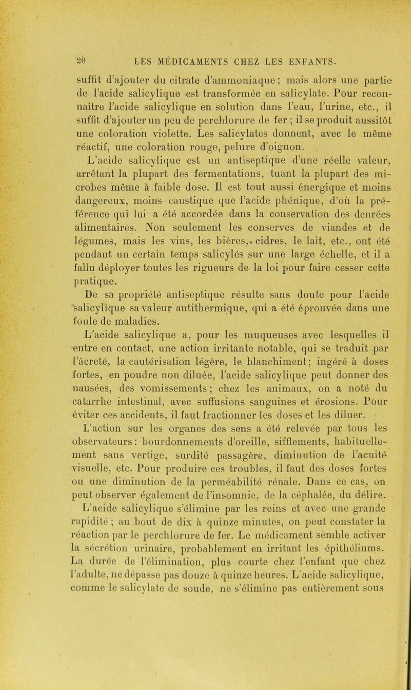 suffit d’ajouter du citrate d’ammoniaque; mais alors une partie de l’acide salicylique est transformée en salicylate. Pour recon- naître l’acide salicylique en solution dans l’eau, l’urine, etc., il suffit d’ajouter un peu de perchlorure de fer; il se produit aussitôt une coloration violette. Les salicylates donnent, avec le même réactif, une coloration rouge, pelure d’oignon. L’acide salicylique est un antiseptique d’une réelle valeur, arrêtant la plupart des fermentations, tuant la plupart des mi- crobes même à faible dose. Il est tout aussi énergique et moins dangereux, moins caustique que l’acide pliénique, d’où la pré- férence qui lui a été accordée dans la conservation des denrées alimentaires. Non seulement les conserves de viandes et de légumes, mais les vins, les bières,, cidres, le lait, etc., ont été pendant un certain temps salicylés sur une large échelle, et il a fallu déployer toutes les rigueurs de la loi pour faire cesser cette pratique. De sa propriété antiseptique résulte sans doute pour l’acide isalicylique sa valeur antithermique, qui a été éprouvée dans une foule de maladies. L’acide salicylique a, pour les muqueuses avec lesquelles il entre en contact, une action irritante notable, qui se traduit par l’àcreté, la cautérisation légère, le blanchiment; ingéré à doses fortes, en poudre non diluée, l’acide salicylique peut donner des nausées, des vomissements ; chez les animaux, on a noté du catarrhe intestinal, avec suffusions sanguines et érosions. Pour éviter ces accidents, il faut fractionner les doses et les diluer. L’action sur les organes des sens a été relevée par tous les observateurs: bourdonnements d’oreille, sifflements, habituelle- ment sans vertige, surdité passagère, diminution de l’acnité visuelle, etc. Pour produire ces troubles, il faut des doses fortes ou une diminution de la perméabilité rénale. Dans ce cas, on peut observer également de l’insomnie, de la céphalée, du délire. L’acide salicylique s’élimine par les reins et avec une grande rapidité ; au bout de dix à quinze minutes, on peut constater la réaction par le perchlorure de fer. Le médicament semble activer la sécrétion urinaire, probablement en irritant les épithéliums. La durée de l’élimination, plus courte chez l’enfant que chez l’adulte, ne dépasse pas douze à quinze heures. L’acide salicylique, comme le salicylate de soude, ne s’élimine pas entièrement sous