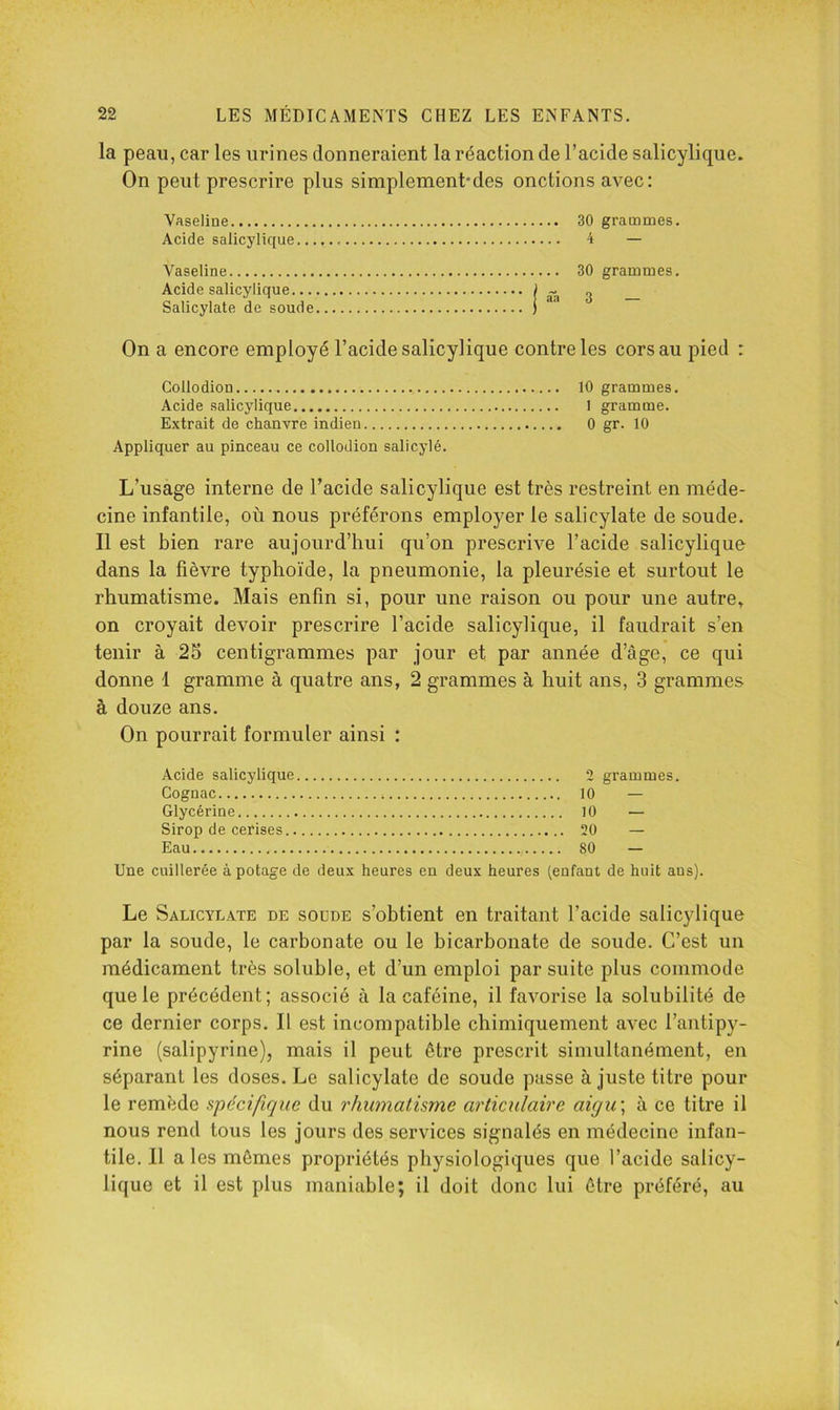 la peau, car les urines donneraient la réaction de l’acide salicylique. On peut prescrire plus simplement*des onctions avec: Vaseline 30 grammes. Acide salicylique 4 — Vaseline Acide salicylique... Salicylate de soude On a encore employé l’acide salicylique contre les cors au pied : Collodion 10 grammes. Acide salicylique I gramme. Extrait de chanvre indien 0 gr. 10 Appliquer au pinceau ce collodion salicylé. 30 grammes. I âh 3 — L’usage interne de l’acide salicylique est très restreint en méde- cine infantile, où nous préférons employer le salicylate de soude. Il est bien rare aujourd’hui qu’on prescrive l’acide salicylique dans la fièvre typhoïde, la pneumonie, la pleurésie et surtout le rhumatisme. Mais enfin si, pour une raison ou pour une autre, on croyait devoir prescrire l’acide salicylique, il faudrait s’en tenir à 25 centigrammes par jour et par année d’âge, ce qui donne 1 gramme à quatre ans, 2 grammes à huit ans, 3 grammes à douze ans. On pourrait formuler ainsi : Acide salicylique Cognac Glycérine Sirop de cerises.. Eau 2 grammes. 10 — 10 — 20 — 80 — Une cuillerée à potage de deux heures en deux heures (enfant de huit ans). Le Salicylate de soude s’obtient en traitant l’acide salicylique par la soude, le carbonate ou le bicarbonate de soude. C’est un médicament très soluble, et d’un emploi par suite plus commode que le précédent; associé à la caféine, il favorise la solubilité de ce dernier corps. Il est incompatible chimiquement avec l’antipy- rine (salipyrine), mais il peut être prescrit simultanément, en séparant les doses. Le salicylate de soude passe à juste titre pour le remède spécifique du rhumatisme articulaire aigu\ à ce titre il nous rend tous les jours des services signalés en médecine infan- tile. Il aies mômes propriétés physiologiques que l’acide salicy- lique et il est plus maniable; il doit donc lui être préféré, au