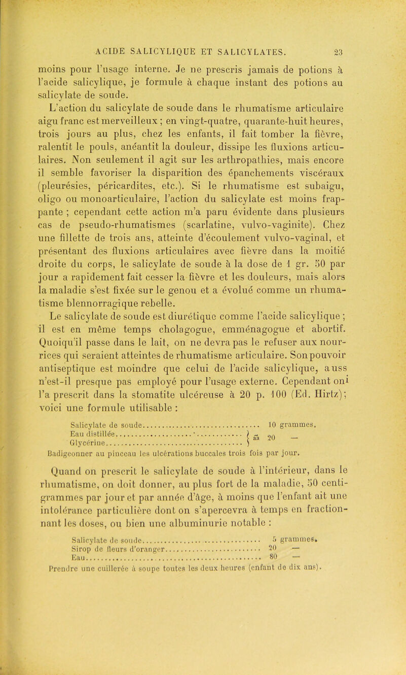 moins pour l’usage interne. Je ne prescris jamais de potions à l’acide salicylique, je formule à chaque instant des potions au salicylate de soude. L’action du salicylate de soude dans le rhumatisme articulaire aigu franc estmerv^eilleux ; en vingt-quatre, quarante-huit heures, trois jours au plus, chez les enfants, il fait tomber la fièvre, ralentit le pouls, anéantit la douleur, dissipe les fluxions articu- laires. Non seulement il agit sur les arthropalhies, mais encore il semble favoriser la disparition des épanchements viscéraux (pleurésies, péricardites, etc.). Si le rhumatisme est subaigu, oligo ou monoarticulaire, l’action du salicylate est moins frap- pante ; cependant cette action m’a paru évidente dans plusieurs cas de pseudo-rhumatismes (scarlatine, vulvo-vaginite). Chez une fillette de trois ans, atteinte d’écoulement vulvo-vaginal, et présentant des fluxions articulaires avec fièvre dans la moitié droite du corps, le salicylate de soude à la dose de 1 gr. 50 par jour a rapidement fait cesser la fièvre et les douleurs, mais alors la maladie s’est fixée sur le genou et a évolué comme un rhuma- tisme blennorragique rebelle. Le salicylate de soude est diurétique comme l’acide salicylique ; il est en même temps cholagogue, emménagogue et abortif. Quoiqu’il passe dans le lait, on ne devra pas le refuser aux nour- rices qui seraient atteintes de rhumatisme articulaire. Son pouvoir antiseptique est moindre que celui de l’acide salicylique, auss n’est-il presque pas employé pour l’usage externe. Cependant oni l’a prescrit dans la stomatite ulcéreuse à 20 p. 100 (Ed. Hirtz); voici une formule utilisable : Salicylate de soude 10 grammes. Eau distillée • ) - ni - • V aa 20 — Glycerme ) Badigeonner au pinceau les ulcérations buccales trois fois par jour. Quand on prescrit le salicylate de soude à l’intérieur, dans le rhumatisme, on doit donner, au plus fort de la maladie, 50 centi- grammes par jour et par année d’âge, à moins que l’enfant ait une intolérance particulière dont on s’apercevra à temps en fraction- nant les doses, ou bien une albuminurie notable : Salicylate de soude 0 grammes. Sirop de Heurs d’oranger 20 — Eau 80 — Prendre une cuillerée à soupe toutes les deux heures (enfant do dix ans).