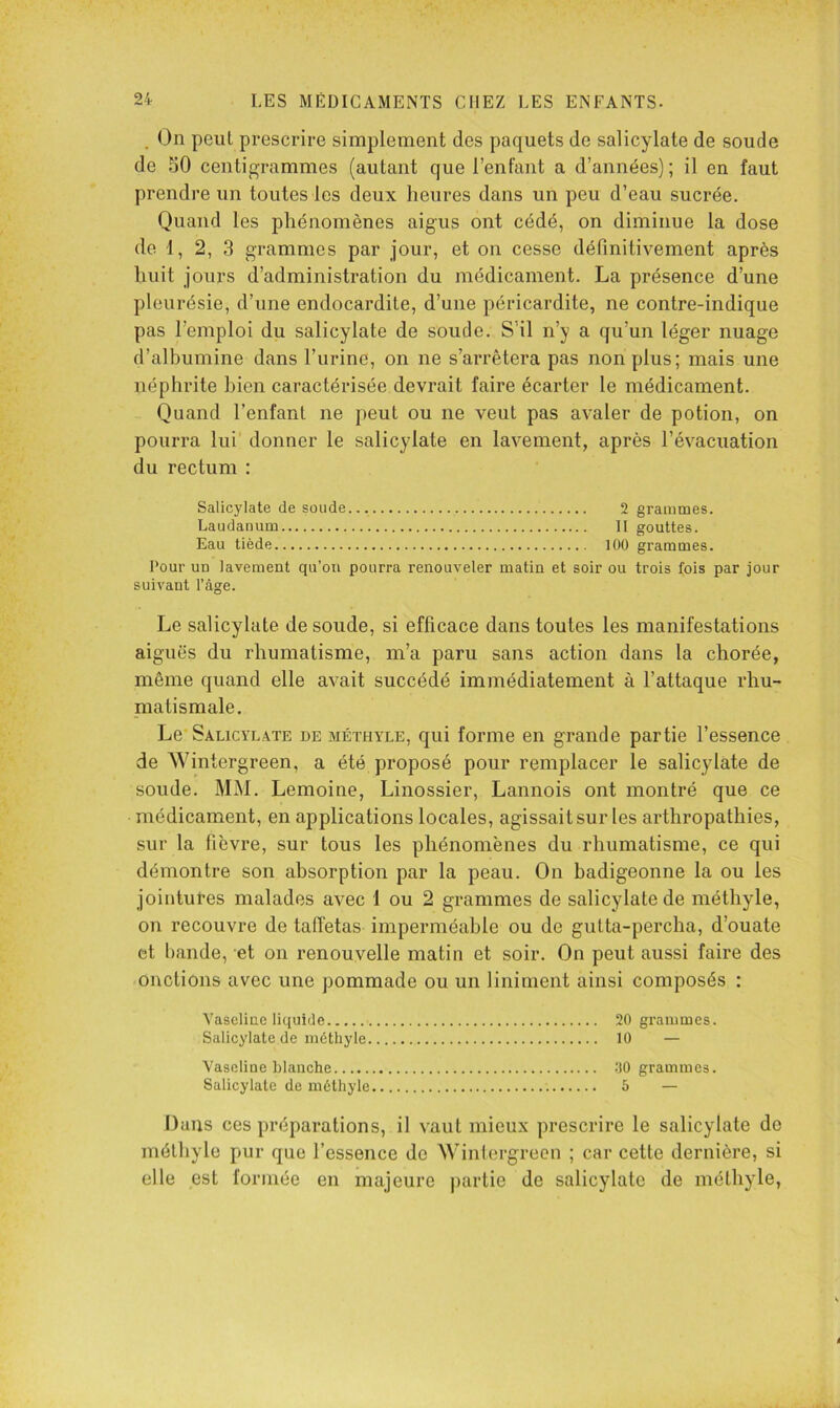 , On peut prescrire simplement des paquets de salicylate de soude de 50 centigrammes (autant que l’enfant a d’années) ; il en faut prendre un toutes les deux heures dans un peu d’eau sucrée. Quand les phénomènes aigus ont cédé, on diminue la dose de 1, 2, 3 grammes par jour, et on cesse définitivement après huit jours d’administration du médicament. La présence d’une pleurésie, d’une endocardite, d’une péricardite, ne contre-indique pas l’emploi du salicylate de soude. S’il n’y a qu’un léger nuage d’albumine dans l’urine, on ne s’arrêtera pas non plus; mais une néphrite bien caractérisée devrait faire écarter le médicament. Quand l’enfant ne peut ou ne veut pas avaler de potion, on pourra lui donner le salicylate en lavement, après l’évacuation du rectum : Salicylate de soude 2 grammes. Laudanum II gouttes. Eau tiède 100 grammes. Pour uu lavement qu’oii pourra renouveler matin et soir ou trois fois par jour suivant l’âge. Le salicylate de soude, si efficace dans toutes les manifestations aiguës du rhumatisme, m’a paru sans action dans la chorée, même quand elle avait succédé immédiatement à l’attaque rhu- matismale. Le* Salicylate de méthyle, qui forme en grande partie l’essence de Wintergreen, a été proposé pour remplacer le salicylate de soude. MM. Lemoine, Linossier, Lannois ont montré que ce médicament, en applications locales, agissait sur les arthropathies, sur la fièvre, sur tous les phénomènes du rhumatisme, ce qui démontre son absorption par la peau. On badigeonne la ou les jointures malades avec 1 ou 2 grammes de salicylate de méthyle, on recouvre de taffetas imperméable ou de gutta-percha, d’ouate et bande, et on renouvelle matin et soir. On peut aussi faire des onctions avec une pommade ou un liniment ainsi composés ; Vascliae liquide 20 graiumes. Salicylate de méthyle 10 — Vaseline blanche 00 grammes. Salicylate de méthyle 5 — Dans ces préparations, il vaut mieux prescrire le salicylate de méthyle pur que l’essence de Wintergreen ; car cette dernière, si elle est forinéc en majeure partie de salicylate de méthyle,