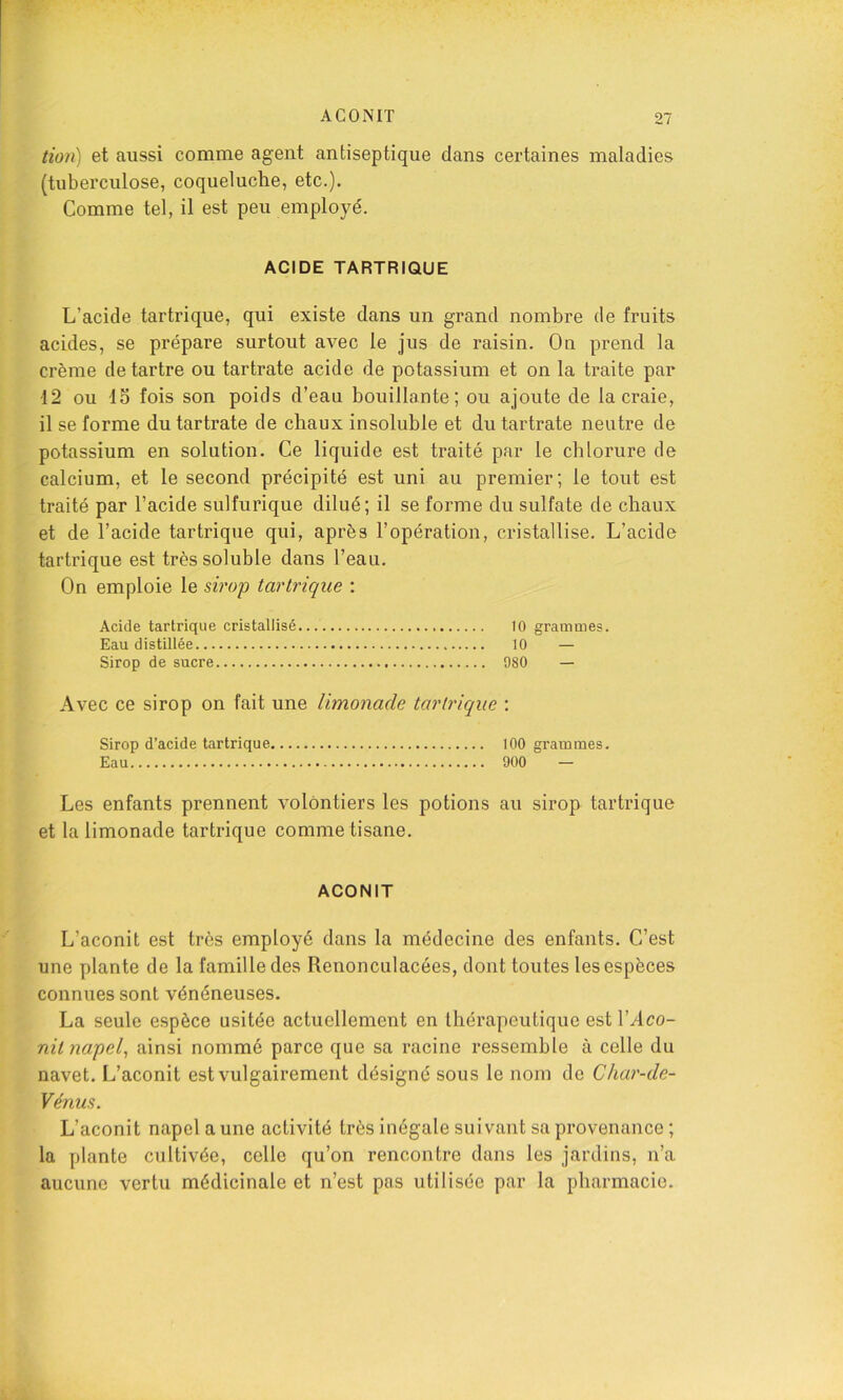 tion) et aussi comme agent antiseptique dans certaines maladies (tuberculose, coqueluche, etc.). Comme tel, il est peu employé. ACIDE TARTRIQUE L’acide tartrique, qui existe dans un grand nombre de fruits acides, se prépare surtout avec le jus de raisin. On prend la crème détartré ou tartrate acide de potassium et on la traite par 12 ou IS fois son poids d’eau bouillante; ou ajoute de la craie, il se forme du tartrate de chaux insoluble et du tartrate neutre de potassium en solution. Ce liquide est traité par le chlorure de calcium, et le second précipité est uni au premier; le tout est traité par l’acide sulfurique dilué; il se forme du sulfate de chaux et de l’acide tartrique qui, après l’opération, cristallise. L’acide tartrique est très soluble dans l’eau. On emploie le sirop tartrique : Acide tartrique cristallisé 10 grammes. Eau distillée 10 — Sirop de sucre 980 — Avec ce sirop on fait une limonade tartrique : Sirop d’acide tartrique 100 grammes. Eau 900 — Les enfants prennent volontiers les potions au sirop tartrique et la limonade tartrique comme tisane. ACONIT L’aconit est très employé dans la médecine des enfants. C’est une plante de la famille des Renonculacées, dont toutes les espèces connues sont vénéneuses. La seule espèce usitée actuellement en thérapeutique est VAco- nit napel^ ainsi nommé parce que sa racine ressemble à celle du navet. L’aconit est vulgairement désigné sous le nom de Char-de- Vénus. L’aconit napel aune activité très inégale suivant sa provenance ; la plante cultivée, celle qu’on rencontre dans les jardins, n’a aucune vertu médicinale et n’est pas utilisée par la pharmacie.
