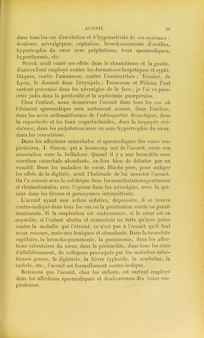 dans tous les cas d’excitation et d’hyperactivité de ces systèmes : douleurs névralgiques, céphalées, bourdonnements d’oreilles, hypertrophie du cœur avec palpitations, toux spasmodiques, hyperthermie, etc. Stôrck avait vanté ses effets dans le rhumatisme et la goutte, d’autres l’ont employé contre les/lermatoses herpétiques et syphi- litiques, contre l’amaurose, contre l’aménorrhée ; Teissier, de Lyon, le donnait dans l’érysipèle ; Trousseau et Pidoux l’ont surtout préconisé dans les névralgies de la face; je l’ai vu pres- crire jadis dans la péritonite et la septicémie puerpérales. Chez l’enfant, nous donnerons l’aconit dans tous les cas où l’élément spasmodique sera nettement accusé, dans Vasthyne^ dans les accès asthmatiformes de {'adénopathie bronchique^ dans la coqueluche et les toux coqueluchoïdes, dans la lanjngite stri- duleuse^ dans les palpitations avec ou sans hypertrophie du cœur, dans les convulsions. Dans les affections catarrhales et spasmodiques des voies res- piratoires, J. Simon, qui a beaucoup usé de l’aconit, vante son association avec la belladone. Quand il y a une bronchite avec sécrétion catarrhale abondante, on fera bien de débuter par un vomitif. Dans les maladies de cœur, Blache père, pour mitiger les effets de la digitale, avait l’habitude de lui associer l’aconit. On l’a associé avec le colchique dans les manifestations goutteuses et rhumatismales, avec l’opium dans les névralgies, avec la qui- nine dans les fièvres et paroxysmes intermittents. L’aconit ayant une action sédative, dépressive, il se trouve contre-indiqué dans tous les cas où la prostration existe ou paraît imminente. Si la respiration est embarrassée, si le cœur est en .asystolie, si l’enfant abattu et somnolent ne lutte qu’avec peine contre la maladie qui l’étreint, ce n’est pas à l’aconit qu’il faut avoir recours,.mais aux toniques et stimulants. Dans la bronchite capillaire, la broncho-pneumonie, la pneumonie, dans les affec- tions valvulaires du cœur, dans la péricardite, dans tous les étals d’affaiblissement, de collapsus provoqués par les maladies infec- tieuses graves, la diphtérie, la fièvre typhoïde, la scarlatine, la vaidole, etc., l’aconit est formellement contre-indiqué. Retenons que l’aconit, chez les enfants, est surtout employé dans les affections spasmodiques et douloureuses des voies res- piratoires.