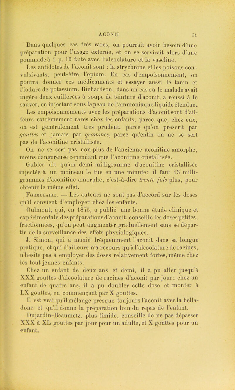Dans quelques cas très rares, on pourrait avoir besoin d’une préparation pour l’usage externe, et on se servirait alors d’une pommade à 1 p. 10 faite avec l’alcoolature et la vaseline. Les antidotes de l’aconit sont : la strychnine et les poisons con- vulsivants, peut-être l’opium. En cas d’empoisonnement, on pourra donner ces médicaments et essayer aussi le tanin et l’iodure de potassium. Richardson, dans un cas où le malade avait ingéré deux cuillerées à soupe de teinture d’aconit, a réussi à le sauver, en injectant sous la peau de l’ammoniaque liquide étendue. Les empoisonnements avec les préparations d’aconit sont d’ail- leurs extrêmement rares chez les enfants, parce que, chez eux, on est généralement très prudent, parce qu’on prescrit par gouttes et jamais par grammes^ parce qu’enfîn on ne se sert pas de l’aconitine cristallisée. On ne se sert pas non plus de l’ancienne aconitine amorphe, moins dangereuse cependant que l’aconitine cristallisée. Gubler dit qu’un demi-milligramme d’aconitine cristallisée injectée à un moineau le tue en une minute; il faut 15 milli- grammes d’aconitine amorphe, c’est-à-dire trente fois plus, pour obtenir le même effet. Formulaire. — Les auteurs ne sont pas d’accord sur les doses qu’il convient d’employer chez les enfants. Oulmont, qui, en 1875, a publié une bonne étude clinique et expérimentale des préparations d’aconit, conseille les dosespetites, fractionnées, qu’on peut augmenter graduellement sans se dépar- tir de la surveillance des effets physiologiques. J. Simon, qui a manié fréquemment l’aconit dans sa longue pratique, et qui d’ailleurs n’a recours qu’àl’alcoolature de racines, n’hésite pas à employer des doses relativement fortes, même chez les tout jeunes enfants. Chez un enfant de deux ans et demi, il a pu aller jusqu’à XXX gouttes d’alcoolature de racines d’aconit par jour; chez un enfant de quatre ans, il a pu doubler cette dose et monter à LX gouttes, en commençant par X gouttes. Il est vrai qu’il mélange presque toujours l’aconit avec la bella- <lone et qu’il donne la préparation loin du repas de l’enfant. Dujardin-Bcaumetz, plus timide, conseille de ne pas dépasser XXX à XL gouttes par jour pour un adulte, et X gouttes pour un enfant.