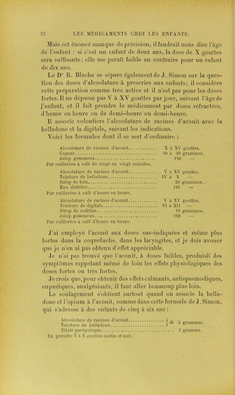 Mais cet énoncé manque de précision, il faudrait nous dire l’age de l’enfant ; si c’est un enfant de deux ans, la dose de X gouttes sera suffisante; elle me paraît faible au contraire pour un enfant de dix ans. Le D R. Blache se sépare également de J. Simon sur la ques- tion des doses d’alcoolature à prescrire aux enfants; il considère cette préparation comme très active et il n’est pas pour les doses fortes. Il ne dépasse pas V à XV gouttes par jour^ suivant l’âge de J’enfant, et il fait prendre le médicament par doses réfractées, d’heure en heure ou de demi-heure en demi-heure. 11 associe volontiers l’alcoolature de racines d’aconit avec la belladone et la digitale, suivant les indications. Voici les formules dont il se sert d’ordinaire : Alcoolature de racines d’aconit X à XV gouttes. Cognac 10 à 30 grammes. Julep gommeux 120 — Par cuillerées à café de vingt en vingt minutes. Alcoolature de racines d’aconit., Teinture de belladone Sirop de tolu Eau distillée Par cuillerées à café d’heure en heure. Alcoolature de racines d’aconit V à XV gouttes. Teinture de digitale VI a XI1 — Sirop de codéine 12 grammes.. Julep gommeux 120 — Par cuillerées à café d’heure en heure. V à XV gouttes. IV à X — 20 grammes. 120 — J’ai employé l’aconit aux doses sus-indiquées et même plus fortes dans la coqueluche, dans les laryngites, et je dois avouer que je n’en ai pas obtenu d’effet appréciable. Je n’ai pas trouvé que l’aconit, à doses faibles, produisît des symptômes rappelant même de loin les effets physiologiques des doses fortes ou très fortes. Je crois que, pour obtenir des effets calmants, antispasmodiques, eupnéiques, analgésiants, il faut aller beaucoup plus loin. Le soulagement s’obtient surtout quand on associe la bella- done et l’opium à l’aconit, comme dans cette formule de J. Simon, qui s’adresse à des enfants do cinq à six ans : Alcoolature de racines d’aconit.. Teinture de belladone Elixir parégorique En prendre V à X gouttes matin et soir. 5 grammes. 1 gramme.